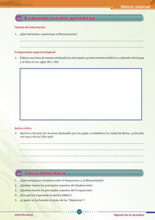 Segundo año de secundaria
107
Historia Universal
www.trilce.edu.pe
Evaluando nuestro aprendizaje
Manejo de información
1. ¿Qué elementos caracterizan al Renacimiento?
............................................................................................................................................................
............................................................................................................................................................
Comprensión espacio-temporal
2. Elabora una línea de tiempo señalando los principales acontecimientos políticos y culturales de Europa
y el Perú en los siglos XV y XVI.
Juicio crítico
3. Muchos criticaron los recursos destinados por los papas a embellecer la ciudad de Roma, ¿coincides
con esas críticas? ¿Por qué?
............................................................................................................................................................
............................................................................................................................................................
............................................................................................................................................................
............................................................................................................................................................
Tarea domiciliaria
1. ¿Qué semejanzas existieron entre el Humanismo y el Renacimiento?
2. ¿Quiénes fueron los principales maestros del Quattrocento?
3. ¿Quiénes fueron los principales maestros del Cinquecento?
4. ¿Por qué fue importante la familia Médici?
5. ¿A quién se ha llamado el pintor de las “Madonnas”?
 