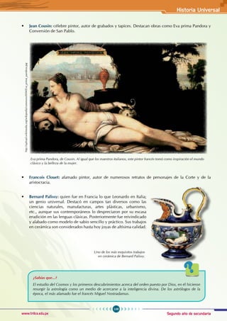 Segundo año de secundaria
109
Historia Universal
www.trilce.edu.pe
• Jean Cousin: célebre pintor, autor de grabados y tapices. Destacan obras como Eva prima Pandora y
Conversión de San Pablo.
http://upload.wikimedia.org/wikipedia/commons/0/04/Eva_prima_pandora.jpg
Eva prima Pandora, de Cousin. Al igual que los maestros italianos, este pintor francés tomó como inspiración el mundo
clásico y la belleza de la mujer.
• Francois Clouet: afamado pintor, autor de numerosos retratos de personajes de la Corte y de la
aristocracia.
• Bernard Palissy: quien fue en Francia lo que Leonardo en Italia;
un genio universal. Destacó en campos tan diversos como las
ciencias naturales, manufacturas, artes plásticas, urbanismo,
etc., aunque sus contemporáneos lo despreciaron por su escasa
erudición en las lenguas clásicas. Posteriormente fue reivindicado
y alabado como modelo de sabio sencillo y práctico. Sus trabajos
en cerámica son considerados hasta hoy joyas de altísima calidad.
Uno de los más exquisitos trabajos
en cerámica de Bernard Palissy.
¿Sabías que...?
El estudio del Cosmos y los primeros descubrimientos acerca del orden puesto por Dios, en él hicieron
resurgir la astrología como un medio de acercarse a la inteligencia divina. De los astrólogos de la
época, el más afamado fue el francés Miguel Nostradamus.
 