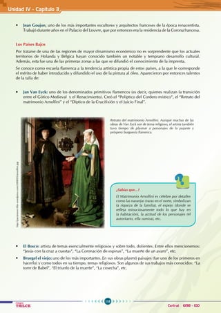 110
Colegios
TRILCE Central: 6198 - 100
• Jean Goujon, uno de los más importantes escultores y arquitectos franceses de la época renacentista.
Trabajó durante años en el Palacio del Louvre, que por entonces era la residencia de la Corona francesa.
Los Países Bajos
Por tratarse de una de las regiones de mayor dinamismo económico no es sorprendente que los actuales
territorios de Holanda y Bélgica hayan conocido también un notable y temprano desarrollo cultural.
Además, esta fue una de las primeras zonas a las que se difundió el conocimiento de la imprenta.
Se conoce como escuela flamenca a la tendencia artística propia de estos países, a la que le corresponde
el mérito de haber introducido y difundido el uso de la pintura al óleo. Aparecieron por entonces talentos
de la talla de:
• Jan Van Eyck: uno de los denominados primitivos flamencos (es decir, quienes realizan la transición
entre el Gótico Medieval  y el Renacimiento). Creó el “Políptico del Cordero místico”, el “Retrato del
matrimonio Arnolfini” y el “Díptico de la Crucifixión y el Juicio Final”.
Retrato del matrimonio Arnolfini. Aunque muchas de las
obras de Van Eyck son de tema religioso, el artista también
tuvo tiempo de plasmar a personajes de la pujante y
próspera burguesía flamenca.
http://pacotraver.files.wordpress.com/2008/05/arnolfini.jpg
¿Sabías que...?
El Matrimonio Arnolfini es célebre por detalles
como las naranjas (raras en el norte, simbolizan
la riqueza de la familia), el espejo (donde se
refleja minuciosamente todo lo que hay en
la habitación), la actitud de los personajes (él
autoritario, ella sumisa), etc.
• El Bosco: artista de temas esencialmente religiosos y sobre todo, dolientes. Entre ellos mencionemos:
“Jesús con la cruz a cuestas”, “La Coronación de espinas”, “La muerte de un avaro”, etc.
• Bruegel el viejo: uno de los más importantes. En sus obras plasmó paisajes (fue uno de los primeros en
hacerlo) y como todos en su tiempo, temas religiosos. Son algunos de sus trabajos más conocidos: “La
torre de Babel”, “El triunfo de la muerte”, “La cosecha”, etc.
Unidad IV - Capítulo 3
 