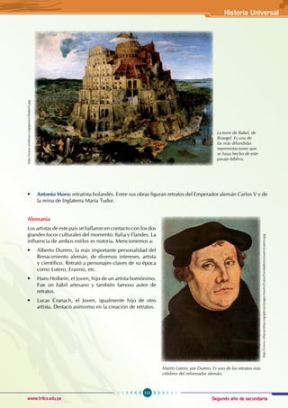 Segundo año de secundaria
111
Historia Universal
www.trilce.edu.pe
• Antonio Moro: retratista holandés. Entre sus obras figuran retratos del Emperador alemán Carlos V y de
la reina de Inglaterra María Tudor.
Alemania
Los artistas de este país se hallaron en contacto con los dos
grandes focos culturales del momento: Italia y Flandes. La
influencia de ambos estilos es notoria. Mencionemos a:
• Alberto Durero, la más importante personalidad del
Renacimiento alemán, de diversos intereses, artista
y científico. Retrató a personajes claves de su época
como Lutero, Erasmo, etc.
• Hans Holbein, el Joven, hijo de un artista homónimo.
Fue un hábil artesano y también famoso autor de
retratos.
• Lucas Cranach, el Joven, igualmente hijo de otro
artista. Destacó asimismo en la creación de retratos.
La torre de Babel, de
Bruegel. Es una de
las más difundidas
representaciones que
se haya hecho de este
pasaje bíblico.
Martín Lutero, por Durero. Es uno de los retratos más
célebres del reformador alemán.
http://www.villacarolina.org/iglesia/images/stories/Fotos/Fundadores/martinLutero.jpg
http://www.sindioses.org/genesis/babel4.jpg
 
