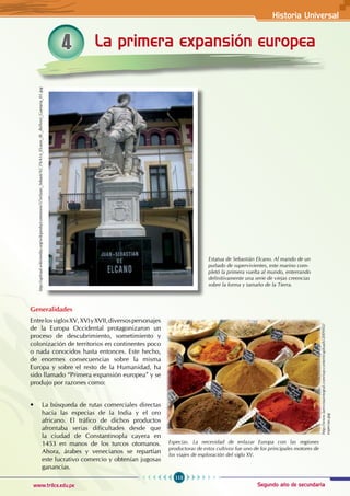 Historia Universal
113
www.trilce.edu.pe Segundo año de secundaria
4 La primera expansión europea
http://upload.wikimedia.org/wikipedia/commons/5/5e/Juan_Sebasti%C3%A1n_Elcano_(R._Bellver)_Guetaria_01.jpg
Estatua de Sebastián Elcano. Al mando de un
puñado de supervivientes, este marino com-
pletó la primera vuelta al mundo, enterrando
definitivamente una serie de viejas creencias
sobre la forma y tamaño de la Tierra.
Generalidades
EntrelossiglosXV,XVIyXVII,diversospersonajes
de la Europa Occidental protagonizaron un
proceso de descubrimiento, sometimiento y
colonización de territorios en continentes poco
o nada conocidos hasta entonces. Este hecho,
de enormes consecuencias sobre la misma
Europa y sobre el resto de la Humanidad, ha
sido llamado “Primera expansión europea” y se
produjo por razones como:
• La búsqueda de rutas comerciales directas
hacia las especias de la India y el oro
africano. El tráfico de dichos productos
afrontaba serias dificultades desde que
la ciudad de Constantinopla cayera en
1453 en manos de los turcos otomanos.
Ahora, árabes y venecianos se repartían
este lucrativo comercio y obtenían jugosas
ganancias.
Especias. La necesidad de enlazar Europa con las regiones
productoras de estos cultivos fue uno de los principales motores de
los viajes de exploración del siglo XV.
http://www.larevistaintegral.com/wp-content/uploads/2009/02/
especias.jpg
 