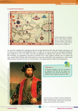 Segundo año de secundaria
115
Historia Universal
www.trilce.edu.pe
La expansión portuguesa
Las sucesivas expediciones portuguesas llevaron al descubrimiento del Cabo de la Buena Esperanza, en
el extremo sur de África por Bartolomé Díaz, en 1488. Así se vencía uno de los principales obstáculos
para establecer la ruta a las Indias: esta sería completada una década más tarde por Vasco da Gama.
De inmediato, los portugueses iniciaron la creación de un vasto imperio colonial, que se amplió aún
más cuando Pedro Álvarez Cabral descubrió las costas del actual Brasil. Este imperio tuvo como centro
administrativo al puerto de Goa, en la actual India, y fue organizado por Alfonso de Albuquerque.
Portulano del siglo XV. La sabiduría
de los viejos marinos encontró
ahora un medio de transmitirse a
los jóvenes pilotos, sobre todo en
naciones como Portugal, bajo el
impulso dado por el gobierno.
http://barcelona.files.wordpress.com/2009/10/portulano_fernao_vaz_dourado.jpg
¿Sabías que...?
El Imperio portugués, que fue el primero
en aparecer, fue uno de los últimos en
desaparecer: Goa recién fue devuelta a la
India en 1974, y Macao a China en 1999.
Vasco da Gama. Su arribo a la India es llamado por
algunos especialistas el inicio de la “era de Vasco da
Gama”: los cuatro siglos (1500-1900) en que Europa
progresivamente dominó todo el planeta.
https://ict-bvg.wikispaces.com/file/view/Vasco-da-Gama.jpg/69037743/Vasco-da-Gama.jpg
 