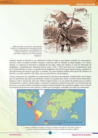 Segundo año de secundaria
117
Historia Universal
www.trilce.edu.pe
Además, pronto se discutió si era realmente la India el lugar al que habían arribado los exploradores.
Muchos, como el italiano Américo Vespucci, sostenían que en realidad se había llegado a un Nuevo
Mundo. La experiencia demostró la realidad de esta idea. Hubo que esperar al viaje de Hernando de
Magallanes, completado por Sebastián Elcano (entre 1519 y 1522) para tener una comprobación total
de la esfericidad de la Tierra. La expedición de Magallanes fue decisiva para España porque, mediante el
descubrimiento del estrecho que lleva su nombre, las naves hispanas podían ahora pasar del Atlántico al
Pacífico y acceder también a las Indias, por una ruta distinta a la portuguesa.
Pronto comenzaron los españoles la conquista de los territorios descubiertos, estableciendo nuevas bases
que les permitirían descubrir más territorios. Desde La Española (hoy Haití) se avanzó hacia Puerto Rico,
Jamaica, Cuba y Venezuela. Estos dos últimos lugares fueron a la vez puntos de partida para el asalto a
Centroamérica y México (desde Cuba) y a Panamá y Sudamérica (desde Venezuela). Las civilizaciones de
los incas y los aztecas fueron sometidas al imperio colonial español con asombrosa rapidez. Así y se formó
un conjunto de posesiones más extenso y sólido que el portugués, extendido por todos los continentes.
Balboa descubre el mar del Sur. Este hallazgo
confirmó a los españoles que era posible alcanzar
la India por Occidente, si encontraban cómo
enlazar el Atlántico y este nuevo mar: con
este objetivo zarparía en 1519 Hernando de
Magallanes.
http://argentinahistorica.com.ar/UserFiles/Image/A%20Temas/balboa-mar-sur.jpg
Imperios coloniales de España y Portugal a mediados del siglo XVI. Más tarde, ambos se
reunirían en la persona del más poderoso monarca europeo de la época: Felipe II.
Luisiana: cedida por Francia (1763 - 1801)
Territorios del Imperio Portugués (En posesión de España desde 1580 hasta 1640)
Territorios de la Corona Española
 