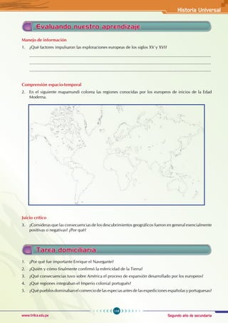 Segundo año de secundaria
119
Historia Universal
www.trilce.edu.pe
Evaluando nuestro aprendizaje
Manejo de información
1. ¿Qué factores impulsaron las exploraciones europeas de los siglos XV y XVI?
............................................................................................................................................................
............................................................................................................................................................
............................................................................................................................................................
Comprensión espacio-temporal
2. En el siguiente mapamundi colorea las regiones conocidas por los europeos de inicios de la Edad
Moderna.
Juicio crítico
3. ¿Consideras que las consecuencias de los descubrimientos geográficos fueron en general esencialmente
positivas o negativas? ¿Por qué?
Tarea domiciliaria
1. ¿Por qué fue importante Enrique el Navegante?
2. ¿Quién y cómo finalmente confirmó la esfericidad de la Tierra?
3. ¿Qué consecuencias tuvo sobre América el proceso de expansión desarrollado por los europeos?
4. ¿Qué regiones integraban el Imperio colonial portugués?
5. ¿Qué pueblos dominaban el comercio de las especias antes de las expediciones españolas y portuguesas?
 
