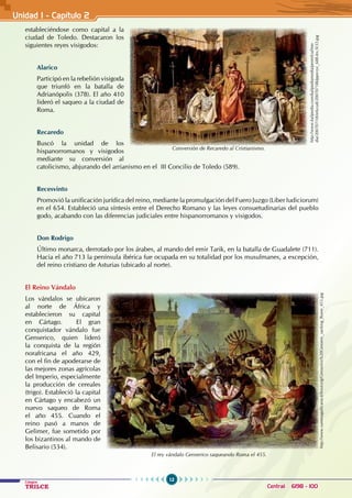 12
Colegios
TRILCE Central: 6198 - 100
estableciéndose como capital a la
ciudad de Toledo. Destacaron los
siguientes reyes visigodos:
Alarico
Participó en la rebelión visigoda
que triunfó en la batalla de
Adrianópolis (378). El año 410
lideró el saqueo a la ciudad de
Roma.
Recaredo
Buscó la unidad de los
hispanorromanos y visigodos
mediante su conversión al
catolicismo, abjurando del arrianismo en el  III Concilio de Toledo (589).
Recesvinto
Promovió la unificación jurídica del reino, mediante la promulgación del Fuero Juzgo (Liber Iudiciorum)  
en el 654. Estableció una síntesis entre el Derecho Romano y las leyes consuetudinarias del pueblo
godo, acabando con las diferencias judiciales entre hispanorromanos y visigodos.
Don Rodrigo
Último monarca, derrotado por los árabes, al mando del emir Tarik, en la batalla de Guadalete (711).
Hacia el año 713 la península ibérica fue ocupada en su totalidad por los musulmanes, a excepción,
del reino cristiano de Asturias (ubicado al norte).
El Reino Vándalo
Los vándalos se ubicaron
al norte de África y
establecieron su capital
en Cártago. El gran
conquistador vándalo fue
Genserico, quien lideró
la conquista de la región
norafricana el año 429,
con el fin de apoderarse de
las mejores zonas agrícolas
del Imperio, especialmente
la producción de cereales
(trigo). Estableció la capital
en Cártago y encabezó un
nuevo saqueo de Roma
el año 455. Cuando el
reino pasó a manos de
Gelimer, fue sometido por
los bizantinos al mando de
Belisario (534).
Conversión de Recaredo al Cristianismo.
http://www.kalipedia.com/kalipediamedia/penrelcul/me-
dia/200707/18/relycult/20070718klpprcryc_688.Ies.SCO.jpg
El rey vándalo Genserico saqueando Roma el 455.
http://www.summagallicana.it/lessico/g/Genserico%20Genseric_sacking_Rome_455.jpg
Unidad I - Capítulo 2
 