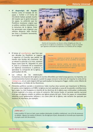Segundo año de secundaria
121
Historia Universal
www.trilce.edu.pe
• El desprestigio del Papado:
hechos como el traslado de los
papas a Aviñón o el Cisma de
Occidente habían quitado mucho
del respeto que la gente tenía por
los papas. La ambición que los
Pontífices mostraron originó que
se pidiera cambios inmediatos en
la estructura de la Iglesia. Entre
los personajes que exigieron una
reforma destacan: John Wyclef,
Jan Huss y Girolamo Savonarola,
en el siglo XV.
• El temor al conciliarismo, que hizo que
por décadas los Pontífices se negaran
a organizar el Concilio que pedían las
mentes más lúcidas del continente. Así,
se retrasó la solución a la crisis, mientras
Papas como Sixto IV, Alejandro VI, Julio
II, León X y Clemente VII se entretenían
en objetivos económicos o políticos, e
ignoraban la corrupción de la Iglesia, o
participaban de ella.
• Las críticas de los intelectuales
humanistas a la situación de la Iglesia en escritos difundidos por toda Europa gracias a la imprenta. Los
cuestionamientos fueron más graves cuando los papas tomaron la decisión de impulsar la venta de las
indulgencias, en un vasto negocio del que participaban los banqueros Függer, nobles como Alberto de
Brandeburgo, y la Orden de los Dominicos.
• Elementos políticos sociales o económicos: hubo muchas otras razones que impulsaron la Reforma.
En países como Inglaterra o el SIRG; la Iglesia era mal soportada a causa de las grandes contribuciones
que exigía. La clase burguesa se resentía de las doctrinas de la Iglesia que continuaban condenando
el éxito material o la usura, así como el comercio. Del mismo modo, el naciente espíritu nacional
hizo que en algunos estados se pidiera una Iglesia propia del país. Como los papas se comportaban
entonces como gobernantes italianos y no como jefes de la Iglesia, este reclamo fue apoyado por
muchos; en Alemania, por ejemplo.
Glosario
Conciliarismo: tendencia al interior de la Iglesia favorable
a someter el poder papal al de las asambleas de obispos o
concilios.
Indulgencias: doctrina católica que afirma que ciertas
consecuencias del pecado pueden ser retiradas bajo ciertas
circunstancias por representantes de la Iglesia.
¿Sabías que...?
Lutero publicó 95 tesis en latín, pues estaban destinadas al público intelectual, con el fin de promover
un debate. Alguien las tradujo al alemán y las divulgó por el país, desatando un incendio que sorprendió
al propio autor del documento.
Martirio de Savonarola. Las feroces críticas dirigidas por éste a la
corrupción en la Iglesia lo condujeron a la hoguera, lo que no impidió
que siguiesen arreciando los reproches a la conducta de los clérigos.
http://1.bp.blogspot.com/_RHOnGOxNQ9o/S65W0dwjqeI/
AAAAAAAAAV0/c_42mMP9IBY/s1600/muertedelsavonarola.jpg
 