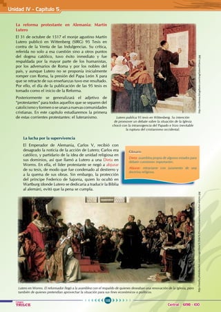 122
Colegios
TRILCE Central: 6198 - 100
La reforma protestante en Alemania: Martín
Lutero
El 31 de octubre de 1517 el monje agustino Martín
Lutero publicó en Wittenberg (SIRG) 95 Tesis en
contra de la Venta de las Indulgencias. Su crítica,
referida no solo a esa cuestión sino a otros puntos
del dogma católico, tuvo éxito inmediato y fue
respaldada por la mayor parte de los humanistas,
por los adversarios de Roma y por los nobles del
país, y aunque Lutero no se proponía inicialmente
romper con Roma, la presión del Papa León X para
que se retracte de sus enseñanzas tuvo ese resultado.
Por ello, el día de la publicación de las 95 tesis es
tomado como el inicio de la Reforma.
Posteriormente se generalizará el adjetivo de
“protestantes” para todos aquellos que se separen del
catolicismoyformenoseunananuevascomunidades
cristianas. En este capítulo estudiaremos la primera
de estas corrientes protestantes: el luteranismo.
La lucha por la supervivencia
El Emperador de Alemania, Carlos V, recibió con
desagrado la noticia de la acción de Lutero; Carlos era
católico, y partidario de la idea de unidad religiosa en
sus dominios, así que llamó a Lutero a una Dieta en
Worms. En ella, el líder protestante se negó a abjurar
de su tesis, de modo que fue condenado al destierro y
a la quema de sus obras. Sin embargo, la protección
del príncipe Federico de Sajonia, quien lo ocultó en
Wartburg (donde Lutero se dedicaría a traducir la Biblia
al alemán), evitó que la pena se cumpla.
Glosario
Dieta: asamblea propia de algunos estados para
debatir cuestiones importantes.
Abjurar: retractarse con juramento de una
doctrina religiosa.
Lutero en Worms. El reformador llegó a la asamblea con el respaldo de quienes deseaban una renovación de la Iglesia, pero
también de quienes pretendían aprovechar la situación para sus fines económicos o políticos.
Unidad IV - Capítulo 5
Lutero publica 95 tesis en Wittenberg. Su intención
de promover un debate sobre la situación de la Iglesia
chocó con la intransigencia del Papado e hizo inevitable
la ruptura del cristianismo occidental.
http://ceirberea.blogdiario.com/img/lutero95tesis.jpg
http://media.photobucket.com/image/dieta%20de%20worms/joaocruzue/luther-worms.jpg
 