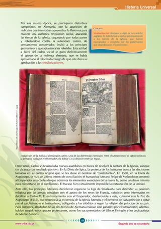 Segundo año de secundaria
123
Historia Universal
www.trilce.edu.pe
Por esa misma época, se produjeron disturbios
campesinos en Alemania, por la aparición de
radicales que intentaban aprovechar la Reforma para
realizar una auténtica revolución social, atacando
las tierras de la Iglesia, saqueando por todas partes
y rebelándose contra la autoridad. Lutero, de
pensamiento conservador, invitó a los príncipes
germánicos a que aplasten a los rebeldes. Esta actitud
a favor del orden social le ganó definitivamente
el apoyo de la nobleza alemana, que se había
aproximado al reformador luego de que este diera su
aprobación a las secularizaciones.
Glosario
Secularización: despojar a algo de su carácter
sagrado. En la Reforma se aplicó principalmente
a los bienes de la Iglesia, que fueron
expropiados y vendidos por los gobernantes
que abandonaron el catolicismo.
Entre tanto, Carlos V desarrollaba nuevas asambleas en busca de resolver la ruptura de la Iglesia, aunque
sin alcanzar un resultado positivo. En la Dieta de Spira, la protesta de los luteranos contra las decisiones
tomadas en su contra originó que se les diese el nombre de “protestantes”. En 1530, en la Dieta de
Augsburgo, se hizo un último intento de conciliación: el humanista luterano Felipe de Melanchton presentó
al Emperador una confesión que contenía los elementos esenciales de la nueva fe, como una base mínima
para reinsertarse en el catolicismo. El fracaso hizo virtualmente imposible la restauración de la unidad.
Ante ello, los príncipes luteranos decidieron organizar la Liga de Smalkalda para defender su posición
religiosa por las armas; contaban con el apoyo de los reyes de Francia, católicos pero interesados en
debilitar a Carlos V. El enfrentamiento con el Emperador, desfavorable a este, culminó con la Paz de
Augsburgo (1555), que reconocía la existencia de la Iglesia luterana y el derecho de cada príncipe a optar
por el catolicismo o el luteranismo, obligando a los súbditos a seguir la religión del príncipe de su país.
Para entonces, alrededor de los dos tercios de Alemania habían sido ganados por el luteranismo; además,
habían surgido otros grupos protestantes, como los sacramentarios de Ulrico Zwinglio y los anabaptistas
de Menno Simons.
Traducción de la Biblia al alemán por Lutero. Una de las diferencias esenciales entre el luteranismo y el catolicismo era
la primacía dada por el reformador a la Biblia y a su difusión entre las masas.
http://library.dts.edu/Images/Sc/luther.bible.1545.L.jpg
 