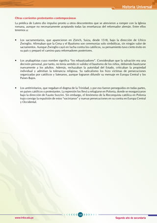 Segundo año de secundaria
125
Historia Universal
www.trilce.edu.pe
Otras corrientes protestantes contemporáneas
La prédica de Lutero dio impulso pronto a otros descontentos que se atrevieron a romper con la Iglesia
romana, aunque no necesariamente aceptando todas las enseñanzas del reformador alemán. Entre ellos
tenemos a:
• Los sacramentarios, que aparecieron en Zürich, Suiza, desde 1518, bajo la dirección de Ulrico
Zwinglio. Afirmaban que la Cena y el Bautismo son ceremonias solo simbólicas, sin ningún valor de
sacramentos. Aunque Zwinglio cayó en lucha contra los católicos, su pensamiento tuvo cierto éxito en
su país y preparó el camino para reformadores posteriores.
• Los anabaptistas cuyo nombre significa “los rebautizadores”. Consideraban que la salvación era una
decisión personal, por tanto, no tenía sentido ni validez el bautismo de los niños, debiendo bautizarse
nuevamente a los adultos. Además, rechazaban la autoridad del Estado, criticaban la propiedad
individual y admitían la tolerancia religiosa. Su radicalismo los hizo víctimas de persecuciones
organizadas por católicos y luteranos, aunque lograron difundir su mensaje en Europa Central y los
Países Bajos.
• Los antitrinitarios, que negaban el dogma de la Trinidad, y por eso fueron perseguidos en todas partes,
en países católicos o protestantes. La represión los llevó a refugiarse en Polonia, donde se reorganizaron
bajo la dirección de Fausto Sozzini. Sin embargo, el fenómeno de la Reconquista católica en Polonia
trajo consigo la expulsión de estos “socinianos” y nuevas persecuciones en su contra en Europa Central
y Occidental.
 