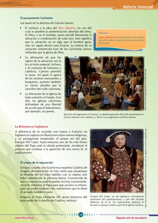 Segundo año de secundaria
129
Historia Universal
www.trilce.edu.pe
El pensamiento Calvinista
Las bases de la doctrina de Calvino fueron:
• El rechazo a la idea del libre albedrío, en vez del
cual se planteó la predestinación absoluta del alma.
Es Dios, y no el hombre, quien decide libremente la
salvación o condenación de cada uno. Esto significa
que la salvación no es algo que el hombre gana,
sino un regalo divino (una Gracia). La certeza de su
salvación inmerecida hizo de los calvinistas activos
militantes por la gloria de Dios.
• La afirmación de que los
signos de la salvación son la
fe y el éxito material. Incluso,
y al contrario de luteranos y
católicos, Calvino permitió
la usura. Así ganó el apoyo
de los sectores mercantiles y
burgueses, quienes también
se vieron atraídos por la
sencillez del culto calvinista.
• La liberación de la Iglesia de
toda sumisión al Estado. Con
ello, las iglesias calvinistas
disfrutaban de una libertad
de acción que el luteranismo,
por ejemplo, no poseía.
La Reforma en Inglaterra
A diferencia de lo ocurrido con Lutero y Calvino; en
Inglaterra la ruptura con Roma tuvo raíces menos religiosas,
y un protagonista inesperado: el propio rey del país,
Enrique VIII Tudor, hasta entonces uno de los más firmes
aliados del Papa ante la oleada protestante, encabezó el
proceso que condujo a la aparición de una nueva fe, el
anglicanismo.
El origen de la separación
Enrique, casado con la princesa española Catalina de
Aragón, deseaba tener un hijo varón que perpetuase
la dinastía (de los hijos habidos con su esposa solo
había sobrevivido la princesa María). Convencido de
que su esposa no podría quedar encinta nuevamente,
recurrió entonces al Papa para que anulara su enlace,
para así poder contraer otro matrimonio que le diese
el ansiado heredero varón.
Empero, el Papa Clemente VII, quizá temeroso del
gran poder de la familia de Catalina, rechazó
Glosario
Libre albedrío: doctrina filosófica que afirma
que el hombre es capaz de tomar sus propias
decisiones.
Reunión de hugonotes en Francia. La rápida expansión del culto protestante en
Francia alarmó a los católicos y llevó a un sangriento conflicto interno.
http://www.proel.org/img/traductores/hugonotes.jpg
Enrique VIII Tudor, rey de Inglaterra. Inicialmente
adversario del protestantismo, y por ello titulado
Defensor de la fe. Sus aspiraciones políticas lo
llevaron a separar a todo su país de la Iglesia Católica.
http://www.escriturayverdad.cl/HISTORIA/1491-Enrique_VIII_de_Inglaterra_archivos/image001.jpg
 