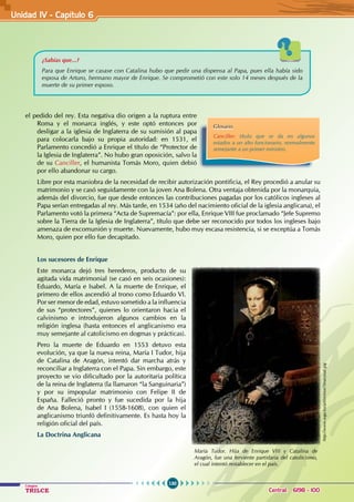 130
Colegios
TRILCE Central: 6198 - 100
el pedido del rey. Esta negativa dio origen a la ruptura entre
Roma y el monarca inglés, y este optó entonces por
desligar a la iglesia de Inglaterra de su sumisión al papa
para colocarla bajo su propia autoridad: en 1531, el
Parlamento concedió a Enrique el título de “Protector de
la Iglesia de Inglaterra”. No hubo gran oposición, salvo la
de su Canciller, el humanista Tomás Moro, quien debió
por ello abandonar su cargo.
Libre por esta maniobra de la necesidad de recibir autorización pontificia, el Rey procedió a anular su
matrimonio y se casó seguidamente con la joven Ana Bolena. Otra ventaja obtenida por la monarquía,
además del divorcio, fue que desde entonces las contribuciones pagadas por los católicos ingleses al
Papa serían entregadas al rey. Más tarde, en 1534 (año del nacimiento oficial de la iglesia anglicana), el
Parlamento votó la primera “Acta de Supremacía”: por ella, Enrique VIII fue proclamado “Jefe Supremo
sobre la Tierra de la Iglesia de Inglaterra”, título que debe ser reconocido por todos los ingleses bajo
amenaza de excomunión y muerte. Nuevamente, hubo muy escasa resistencia, si se exceptúa a Tomás
Moro, quien por ello fue decapitado.
Los sucesores de Enrique
Este monarca dejó tres herederos, producto de su
agitada vida matrimonial (se casó en seis ocasiones):
Eduardo, María e Isabel. A la muerte de Enrique, el
primero de ellos ascendió al trono como Eduardo VI.
Por ser menor de edad, estuvo sometido a la influencia
de sus “protectores”, quienes lo orientaron hacia el
calvinismo e introdujeron algunos cambios en la
religión inglesa (hasta entonces el anglicanismo era
muy semejante al catolicismo en dogmas y prácticas).
Pero la muerte de Eduardo en 1553 detuvo esta
evolución, ya que la nueva reina, María I Tudor, hija
de Catalina de Aragón, intentó dar marcha atrás y
reconciliar a Inglaterra con el Papa. Sin embargo, este
proyecto se vio dificultado por la autoritaria política
de la reina de Inglaterra (la llamaron “la Sanguinaria”)
y por su impopular matrimonio con Felipe II de
España. Falleció pronto y fue sucedida por la hija
de Ana Bolena, Isabel I (1558-1608), con quien el
anglicanismo triunfó definitivamente. Es hasta hoy la
religión oficial del país.
La Doctrina Anglicana
¿Sabías que...?
Para que Enrique se casase con Catalina hubo que pedir una dispensa al Papa, pues ella había sido
esposa de Arturo, hermano mayor de Enrique. Se comprometió con este solo 14 meses después de la
muerte de su primer esposo.
Glosario
Canciller: título que se da en algunos
estados a un alto funcionario, normalmente
semejante a un primer ministro.
María Tudor. Hija de Enrique VIII y Catalina de
Aragón, fue una ferviente partidaria del catolicismo,
el cual intentó restablecer en el país.
http://www.wga.hu/art/m/mor/3marytud.jpg
Unidad IV - Capítulo 6
 
