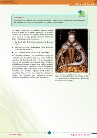 Segundo año de secundaria
131
Historia Universal
www.trilce.edu.pe
La Iglesia Anglicana es también llamada Iglesia
Católica Anglicana o Iglesia Episcopal, y se guía,
además de  la Biblia, por algunos textos elaborados
en la época de los reyes que acabamos de mencionar.
Entre estos documentos sobresalen:
• La Confesión de los Seis Artículos, de Enrique
VIII.
• El Libro de Rezos y la Profesión de Fe de los 42
Artículos, de Eduardo VI.
• La Confesión de los 39 artículos, de Isabel I.
En realidad, conserva aún numerosos puntos de
contacto con la Iglesia Católica, sobre todo en
cuanto a las formas del culto y a la organización
interna. Su principal discrepancia sigue siendo la
dirección suprema de la Iglesia, que Inglaterra confía
al monarca de turno hasta la actualidad. Ahora bien,
precisamente estas similitudes con el catolicismo
hicieron que muchos ingleses insatisfechos se
orientaran hacia credos más exigentes, distintos al
oficial. Esta oposición entre papistas y puritanos
estallaría un siglo más tarde en una guerra civil.
¿Sabías que...?
A pesar de todos sus esfuerzos por perpetuar su linaje, Enrique fracasó: sus tres herederos murieron sin
descendientes y la casa Tudor desapareció con Isabel I, la reina virgen.
Isabel I de Inglaterra. La hija de Ana Bolena y Enrique
VIII fue una de las protagonistas de la Europa del siglo
XVI, y gran rival en los planos político y religioso del
rey católico español, Felipe II.
http://new.taringa.net/posts/offtopic/2848837/Los-100-+-de-la-Historia-%5BParte-4%5D.html
 