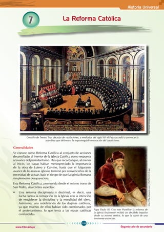 Historia Universal
133
www.trilce.edu.pe Segundo año de secundaria
Generalidades
Se conoce como Reforma Católica al conjunto de acciones
desarrolladas al interior de la Iglesia Católica como respuesta
al avance del protestantismo. Hay que recordar que, al menos
al inicio, los papas habían menospreciado la importancia
de la obra de Lutero y Calvino, hasta que el fulgurante
avance de las nuevas iglesias terminó por convencerlos de la
necesidad de actuar, bajo el riesgo de que la Iglesia Romana
simplemente desapareciera.
Esta Reforma Católica, promovida desde el mismo trono de
San Pedro, abarcó tres aspectos:
• Una reforma disciplinaria y doctrinal, es decir, una
lucha contra la corrupción en la Iglesia con la intención
de restablecer la disciplina y la moralidad del clero.
Asimismo, una redefinición de los dogmas católicos,
ya que muchos de ellos habían sido cuestionados por
el protestantismo, lo que tenía a las masas católicas
confundidas.
7 La Reforma Católica
Concilio de Trento. Tras décadas de vacilaciones, a mediados del siglo XVI el Papa accedió a convocar la
asamblea que delinearía la impostergable renovación del catolicismo.
http://www.voyagesphotosmanu.com/Complet/images/Concilio_de_Trento.jpg
Papa Paulo III. Con este Pontífice la reforma de
la Iglesia finalmente recibió un decidido impulso
desde su mismo vértice, lo que la salvó de una
inminente extinción.
http://2.bp.blogspot.com/_tTFd/PAULO-III.jpg
 