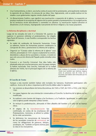 134
Colegios
TRILCE Central: 6198 - 100
• Una Contrarreforma, es decir, una lucha contra el avance de los protestantes, principalmente mediante
la represión de sus líderes y la censura de sus ideas. Esto, lógicamente, solo se podía realizar en los
estados cuyos gobernantes seguían siendo aliados del papa.
• Un Renacimiento Católico, que significó una reactivación y expansión de la Iglesia. La expansión se
produjo mediante la reconquista de algunos de los países pasados al protestantismo o la evangelización
de los territorios recién descubiertos o sometidos en ultramar. La reactivación implicó devolver el
dinamismo a la fe romana, impregnando nuevamente de fervor religioso a las masas populares.
La Reforma disciplinaria y doctrinal
Luego de los reinados de León X y Clemente VII, quienes no
supieron ni quisieron enfrentar al protestantismo, fue elegido
Papa Paulo III Farnesio. A este Pontífice corresponden los hechos
siguientes:
• Se rodeó de cardenales de formación humanista. Como
ya sabemos, fueron los humanistas quienes condenaron la
corrupción de clero y promovieron la reforma de la Iglesia.
• Organizó un “Consejo sobre la reforma de la Iglesia” cuyo
informe, presentado en 1537, expuso crudamente los errores,
desórdenes y abusos de los sacerdotes y monjes, e insistió en
que solo una acción directa del Papado podía remediar estos
males.
• Convocó a un Concilio Universal. Esta idea había sido
planteada antes por muchas personas, pero los papas siempre
la habían rechazado. Este concilio, realizado en la ciudad
alemana de Trento, fue el principal órgano de la reforma de
la Iglesia.
El Concilio de Trento
Aunque a esta reunión también habían sido invitados los luteranos, finalmente participaron sólo
católicos. Acerca de la obra e importancia del Concilio debes saber lo siguiente:
• Las sesiones se desarrollaron de forma discontinua: de 1545 a 1547, de 1551 a 1552, y de 1562 a
1563.
• Los papas lograron dar una orientación conservadora al Concilio: la doctrina de la Iglesia no fue
modificada.
• Se reafirmó como fuentes del dogma a las Escrituras y a la Tradición. Igualmente, se ratificó que
solo la Iglesia puede interpretar ambas fuentes.
• Se rechazó la predestinación, afirmando el libre albedrío del hombre y el valor de las buenas
obras.
• El dogma de la transubstanciación fue
confirmado, en contra de las enseñanzas del
Protestantismo. Asimismo, se afirmó la validez
de los siete sacramentos.
• Se definieron los mecanismos de formación
de los sacerdotes (creación de seminarios), así
como las obligaciones de párrocos, obispos,
arzobispos, etc. También se fijaron normas para
la vida en los monasterios.
Glosario
Transubstanciación: doctrina católica que afirma
que en la misa auténticamente el pan y el vino se
transforman en el cuerpo y la sangre de Cristo.
Seminarios: centros de formación de los miembros
del clero.
Jesús instituye la Eucaristía. El Concilio de
Trento tuvo también que reafirmar dogmas
como la presencia real de Cristo en la
Eucaristía, que habían sido rechazados por los
protestantes.
http://www.casateresiana.eclesial.info/images/eucaristia.jpg
Unidad IV - Capítulo 7
 