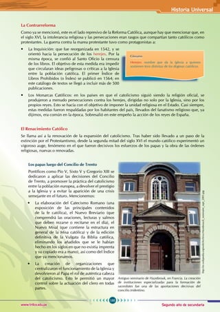 Segundo año de secundaria
135
Historia Universal
www.trilce.edu.pe
La Contrarreforma
Como ya se mencionó, este es el lado represivo de la Reforma Católica, aunque hay que mencionar que, en
el siglo XVI, la intolerancia religiosa y las persecuciones eran rasgos que compartían tanto católicos como
protestantes. La guerra contra la marea protestante tuvo como protagonistas a:
• La Inquisición: que fue reorganizada en 1542, y se
orientó hacia la persecución de los herejes. Por la
misma época, se confió al Santo Oficio la censura
de los libros. El objetivo de esta medida era impedir
que circularan ideas peligrosas o críticas a la Iglesia
entre la población católica. El primer Índice de
Libros Prohibidos (o Índex) se publicó en 1564; en
este catálogo de textos se llegó a incluir más de 500
publicaciones.
• Los Monarcas Católicos: en los países en que el catolicismo siguió siendo la religión oficial, se
produjeron a menudo persecuciones contra los herejes, dirigidas no solo por la Iglesia, sino por los
propios reyes. Esto se hacía con el objetivo de imponer la unidad religiosa en el Estado. Casi siempre,
estas medidas fueron respaldadas por los habitantes del país, llevados del fanatismo religioso que, ya
dijimos, era común en la época. Sobresalió en este empeño la acción de los reyes de España.
El Renacimiento Católico
Se llama así a la renovación de la expansión del catolicismo. Tras haber sido llevado a un paso de la
extinción por el Protestantismo, desde la segunda mitad del siglo XVI el mundo católico experimentó un
vigoroso auge, fenómeno en el que fueron decisivos los esfuerzos de los papas y la obra de las órdenes
religiosas, nuevas o renovadas.
Los papas luego del Concilio de Trento
Pontífices como Pío V, Sixto V y Gregorio XIII se
dedicaron a aplicar las decisiones del Concilio
de Trento, a promover la práctica del catolicismo
entre la población europea, a devolver el prestigio
a la Iglesia y a evitar la aparición de una crisis
semejante en el futuro. Mencionemos:
• La elaboración del Catecismo Romano (una
exposición de las principales contenidos
de la fe católica), el Nuevo Breviario (que
comprendrá las oraciones, lecturas y salmos
que deben rezarse o recitarse en el día), el
Nuevo Misal (que contiene la estructura en
general de la Misa católica) y de la edición
definitiva de la Vulgata (la Biblia católica,
eliminando los añadidos que se le habían
hecho en los siglos en que no existía imprenta
y su copiado era a mano), así como del Índice
que ya mencionamos.
• La creación de organizaciones que
centralizaron el funcionamiento de la Iglesia y
devolvieron al Papa el rol de auténtica cabeza
del catolicismo. Esto le permitió un mayor
control sobre la actuación del clero en todas
partes.
Glosario
Herejes: nombre que da la Iglesia a quienes
sostienen tesis distintas de los dogmas católicos.
Antiguo seminario de Hazebrouk, en Francia. La creación
de instituciones especializadas para la formación de
sacerdotes fue una de las aportaciones decisivas del
concilio tridentino.
http://es.wikipedia.org/wiki/Archivo:Hazebrouck_seminaire_sept_2005.jpg
 