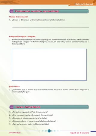 Segundo año de secundaria
141
Historia Universal
www.trilce.edu.pe
Evaluando nuestro aprendizaje
Manejo de información
1. ¿En qué se diferencian la Reforma Protestante de la Reforma Católica?
............................................................................................................................................................
............................................................................................................................................................
............................................................................................................................................................
Comprensión espacio - temporal
2. ElaboraunalíneadetiemposeñalandolosprincipalesacontecimientosdelHumanismo,elRenacimiento,
la Expansión Europea y la Reforma Religiosa. Añade, en otro color, sucesos contemporáneos de la
historia del Perú:
Juicio crítico
3. ¿Consideras que el mundo tras las transformaciones estudiadas en esta unidad había mejorado o
empeorado? ¿Por qué?
Tarea domiciliaria
1. ¿Por qué es importante el Acta de supremacía?
2. ¿Qué consecuencias tuvo la caída de Constantinopla?
3. ¿Cómo era la ruta portuguesa hacia las Indias?
4. ¿Cómo contribuyó el humanismo a la Reforma Religiosa?
5. ¿Para qué se creó el Índice de libros prohibidos?
 