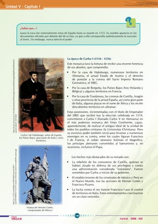 146
Colegios
TRILCE Central: 6198 - 100
¿Sabías que...?
Juana la Loca fue nominalmente reina de España hasta su muerte en 1555. Su nombre aparecía en los
documentos oficiales por delante del de su hijo, ya que a ella correspondía auténticamente la sucesión
al trono. Sin embargo, nunca ejerció el poder.
La época de Carlos I (1516 - 1556)
Este monarca tuvo la fortuna de recibir una enorme herencia
de sus abuelos, que comprendía:
• Por la casa de Habsburgo, numerosos territorios en
Alemania, el actual Estado de Austria y el derecho
de postular a la corona del Sacro Imperio Romano
Germánico, el SIRG.
• Por la casa de Borgoña, los Países Bajos (hoy Holanda y
Bélgica) y algunos territorios en Francia.
• Por la casa de Trastámara, las coronas de Castilla, Aragón
y otras provincias de la actual España, así como gran parte
de Italia, algunas plazas en el norte de África y los recién
descubiertos territorios en ultramar.
Estas posesiones, incrementadas con el título de Emperador
del SIRG que recibió tras la elección celebrada en 1519,
convirtieron a Carlos I (llamado Carlos V en Alemania) en
el más poderoso monarca del Viejo Continente, capaz,
aparentemente, de realizar el antiguo ideal de la unidad de
todos los pueblos cristianos (la Universitas Christiana). Pero
su excesivo poder también sirvió para levantar a numerosos
enemigos en su contra, entre los cuales figuran Francisco
I de Francia, el sultán otomano Solimán el Magnífico,
los príncipes alemanes convertidos al luteranismo y, en
ocasiones, inclusive el Papa.
Los hechos más destacados de su reinado son:
• La rebelión de los comuneros de Castilla, quienes se
habían alzado en defensa de sus privilegios y contra
una administración considerada "extranjera". Fueron
sometidos por Carlos a inicios de su gobierno.
• El establecimiento de los virreinatos de México y Perú en
el Nuevo Mundo, tras las acciones de Hernán Cortés y
Francisco Pizarro.
• La lucha contra el rey francés Francisco I por el control
de territorios en Italia. Estos enfrentamientos concluyeron
sin un claro vencedor.
Carlos I de Habsburgo, señor de España,
los Países Bajos, gran parte de Italia y otros
territorios.
Estatua de Hernán Cortés,
conquistador de México
http://www.provincia.fc.it/cultura/antonelli/ImmaginiAntonelli/ImmaginiBig/Ritratti/RealesEs-
pana/CarlosV_ESP.html
http://us.123rf.com/400wm/400/400/csp/csp1007/
csp100700003/7332792-statue-of-hernan-cortes-in-medellin-spain.jpg
Unidad V - Capítulo I
 