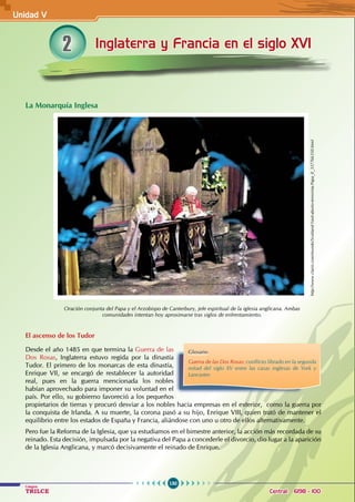 150
Colegios
TRILCE Central: 6198 - 100
Inglaterra y Francia en el siglo XVI
2
La Monarquía Inglesa
El ascenso de los Tudor
Desde el año 1485 en que termina la Guerra de las
Dos Rosas, Inglaterra estuvo regida por la dinastía
Tudor. El primero de los monarcas de esta dinastía,
Enrique VII, se encargó de restablecer la autoridad
real, pues en la guerra mencionada los nobles
habían aprovechado para imponer su voluntad en el
país. Por ello, su gobierno favoreció a los pequeños
propietarios de tierras y procuró desviar a los nobles hacia empresas en el exterior,  como la guerra por
la conquista de Irlanda. A su muerte, la corona pasó a su hijo, Enrique VIII, quien trató de mantener el
equilibrio entre los estados de España y Francia, aliándose con uno u otro de ellos alternativamente.
Pero fue la Reforma de la Iglesia, que ya estudiamos en el bimestre anterior, la acción más recordada de su
reinado. Esta decisión, impulsada por la negativa del Papa a concederle el divorcio, dio lugar a la aparición
de la Iglesia Anglicana, y marcó decisivamente el reinado de Enrique.
Oración conjunta del Papa y el Arzobispo de Canterbury, jefe espiritual de la iglesia anglicana. Ambas
comunidades intentan hoy aproximarse tras siglos de enfrentamiento.
Glosario
Guerra de las Dos Rosas: conflicto librado en la segunda
mitad del siglo XV entre las casas inglesas de York y
Lancaster.
http://www.clarin.com/mundo/Scotland-Yard-aborto-terrorista-Papa_0_337766350.html
Unidad V
 
