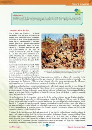 Segundo año de secundaria
153
Historia Universal
www.trilce.edu.pe
¿Sabías que...?
La trágica muerte de Enrique II, a consecuencia de una herida sufrida durante un torneo, fue uno de los
sucesos que acrecentó la fama del astrólogo Michel de Nostradamus, quien habría predicho el episodio.
La segunda mitad del siglo
Tras la época de Francisco I, se inició
un periodo marcado por las guerras de
religión entre los católicos y los hugonotes
o calvinistas. Este último grupo religioso
había llegado recientemente a territorio
francés, pero había ganado rápidamente
numerosos seguidores entre las masas
urbanas y la nobleza. Reinaron en estos
años sucesivamente los tres hijos de
Enrique II: Francisco II, Carlos IX y Enrique
III. Los tres estuvieron sometidos a la
fuerte influencia de su madre, Catalina
de Médicis, quien actuó de regente del
reino durante la minoría de edad de los
monarcas.
Tras el corto reinado de Francisco II (1559)
ascendió al trono Carlos IX (1559-1574),
en cuyo periodo estallaron abiertamente
las rivalidades religiosas, en episodios
como la Matanza de Vassy (1562). Con
el fin de resolver el conflicto, se firmaron
documentos que reconocían el derecho de los protestantes a practicar su religión y les concedían ciertas
garantías, pero la debilidad de la Corona hizo que ninguno de estos compromisos fuese respetado, y tras
la Matanza de San Bartolomé (1572), en la que miles de calvinistas fueron asesinados por los líderes del
partido católico con el consentimiento del monarca, la situación se salió de control.  
En adelante, ambas facciones combatieron directamente, sobre todo cuando ascendió al trono Enrique III
(1574-1589), último monarca de la familia Valois. Como este rey no poseía herederos directos, a su muerte
la corona pasaría a Enrique de Borbón, rey de Navarra y jefe de los hugonotes. Contra esta posibilidad se
levantó la Santa Liga Católica dirigida por el duque Enrique de Guisa, iniciándose el conflicto conocido
como “guerra de los tres Enriques”.
Este enfrentamiento fue la dramática culminación de las luchas religiosas que ya llevaban décadas, y
pronto costó la vida de uno de los tres líderes en pugna: Enrique de Guisa, en 1588, por orden de Enrique
III; este suceso sublevó a los católicos contra el Valois, que fue asesinado al año siguiente por un monje
dominico. El sucesor al trono, Enrique de Navarra, enfrentado a los católicos franceses y a los refuerzos
que les enviaba el rey español Felipe II, decidió hábilmente renunciar al protestantismo, con lo que eliminó
el único obstáculo que le impedía reinar sobre Francia. A partir de entonces reinó como Enrique IV,
inaugurando la época de la dinastía Borbón.
El reinado de Enrique IV estuvo dedicado a conseguir la paz interior (reducción de los últimos focos de
guerra civil) y exterior (firma de la Paz de Vervins con el rey de España). Destaca en este sentido el Edicto
de Nantes, que resolvió el problema religioso al reconocer al catolicismo como la religión oficial del
reino, al mismo tiempo que consagraba la libertad de los protestantes para practicar su religión en todo
el territorio con la excepción de París. Esta concesión venía acompañada del derecho a poseer fuerzas
armadas suficientes para defenderse de alguna posible agresión.
La matanza de San Bartolomé, perpetrada con el consentimiento de
Carlos IX, precipitó al país a una sangrienta guerra civil.
http://es.wikipedia.org/wiki/Matanza_de_San_Bartolom%C3%A9
 