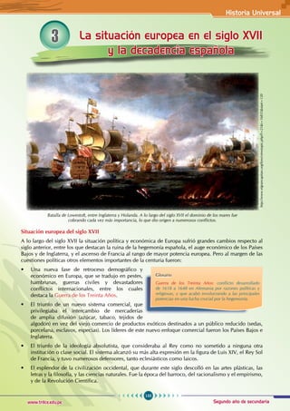 Historia Universal
155
www.trilce.edu.pe Segundo año de secundaria
La situación europea en el siglo XVII
y la decadencia española
3
Batalla de Lowestoft, entre Inglaterra y Holanda. A lo largo del siglo XVII el dominio de los mares fue
cobrando cada vez más importancia, lo que dio origen a numerosos conflictos.
Situación europea del siglo XVII
A lo largo del siglo XVII la situación política y económica de Europa sufrió grandes cambios respecto al
siglo anterior, entre los que destacan la ruina de la hegemonía española, el auge económico de los Países
Bajos y de Inglaterra, y el ascenso de Francia al rango de mayor potencia europea. Pero al margen de las
cuestiones políticas otros elementos importantes de la centuria fueron:
• Una nueva fase de retroceso demográfico y
económico en Europa, que se tradujo en pestes,
hambrunas, guerras civiles y devastadores
conflictos internacionales, entre los cuales
destaca la Guerra de los Treinta Años.
• El triunfo de un nuevo sistema comercial, que
privilegiaba el intercambio de mercaderías
de amplia difusión (azúcar, tabaco, tejidos de
algodón) en vez del viejo comercio de productos exóticos destinados a un público reducido (sedas,
porcelana, esclavos, especias). Los líderes de este nuevo enfoque comercial fueron los Países Bajos e
Inglaterra.
• El triunfo de la ideología absolutista, que consideraba al Rey como no sometido a ninguna otra
institución o clase social. El sistema alcanzó su más alta expresión en la figura de Luis XIV, el Rey Sol
de Francia, y tuvo numerosos defensores, tanto eclesiásticos como laicos.
• El esplendor de la civilización occidental, que durante este siglo descolló en las artes plásticas, las
letras y la filosofía, y las ciencias naturales. Fue la época del barroco, del racionalismo y el empirismo,
y de la Revolución Científica.
Glosario
Guerra de los Treinta Años: conflicto desarrollado
de 1618 a 1648 en Alemania por razones políticas y
religiosas, y que acabó involucrando a las principales
potencias en una lucha crucial por la hegemonía.
http://www.elgrancapitan.org/foro/viewtopic.php?f=21&t=16835&start=120
 