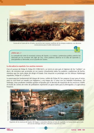 156
Colegios
TRILCE Central: 6198 - 100
¿Sabías que...?
La contradicción entre la economía ruinosa de España y su costosa y pretensiosa política exterior fue
satirizada por los escritores del Siglo de Oro, como podemos observar en la obra de Quevedo o,
anticipándose al derrumbe, en el Lazarillo de Tormes.
La decadencia española: Los austrias menores
Con el sucesor de Felipe II, Felipe III (1598-1621), se inició en este país el régimen de los “validos”, es
decir, de ministros que acumulan en sus manos virtualmente todos los poderes y gobiernan de hecho,
mientras que los reyes dejan de dirigir el Estado. Esta situación se prolongó con los últimos Habsburgo
españoles, Felipe IV y Carlos II.
La preocupación fundamental del duque de Lerma, valido de Felipe III, fue asegurar la paz para el reino,
para lo cual firmó un tratado con Inglaterra y una tregua de 12 años con los rebeldes holandeses. Sin
embargo, estas prudentes medidas quedan eclipsadas por el decreto de expulsión de los moriscos (1609):
el éxodo de cientos de miles de pobladores representó un grave daño para la demografía y la agricultura
hispanas.
Escena de la Guerra de los 30 años, uno de los más cruentos conflictos de los tiempos modernos, con decisivas
consecuencias para el orden internacional.
http://www.imperioromano.com/blog/?p=1264
http://www.webislam.com/?idt=12360
Expulsión de los moriscos de España. De lengua y costumbres distintas al resto de españoles, la Corona temía que se alia-
sen con los enemigos del país y decretó su expulsión en 1609.
 