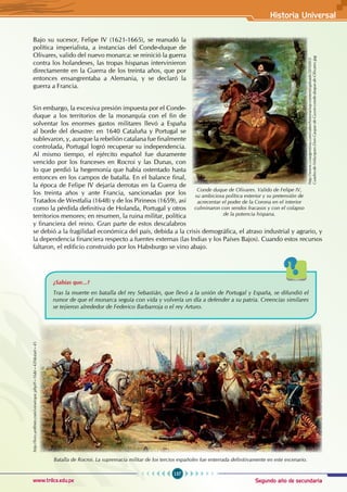 Segundo año de secundaria
157
Historia Universal
www.trilce.edu.pe
Bajo su sucesor, Felipe IV (1621-1665), se reanudó la
política imperialista, a instancias del Conde-duque de
Olivares, valido del nuevo monarca: se reinició la guerra
contra los holandeses, las tropas hispanas intervinieron
directamente en la Guerra de los treinta años, que por
entonces ensangrentaba a Alemania, y se declaró la
guerra a Francia.
Sin embargo, la excesiva presión impuesta por el Conde-
duque a los territorios de la monarquía con el fin de
solventar los enormes gastos militares llevó a España
al borde del desastre: en 1640 Cataluña y Portugal se
sublevaron, y, aunque la rebelión catalana fue finalmente
controlada, Portugal logró recuperar su independencia.
Al mismo tiempo, el ejército español fue duramente
vencido por los franceses en Rocroi y las Dunas, con
lo que perdió la hegemonía que había ostentado hasta
entonces en los campos de batalla. En el balance final,
la época de Felipe IV dejaría derrotas en la Guerra de
los treinta años y ante Francia, sancionadas por los
Tratados de Westfalia (1648) y de los Pirineos (1659), así
como la pérdida definitiva de Holanda, Portugal y otros
territorios menores; en resumen, la ruina militar, política
y financiera del reino. Gran parte de estos descalabros
se debió a la fragilidad económica del país, debida a la crisis demográfica, el atraso industrial y agrario, y
la dependencia financiera respecto a fuentes externas (las Indias y los Países Bajos). Cuando estos recursos
faltaron, el edificio construido por los Habsburgo se vino abajo.
Conde duque de Olivares. Valido de Felipe IV,
su ambiciosa política exterior y su pretensión de
acrecentar el poder de la Corona en el interior
culminaron con sendos fracasos y con el colapso
de la potencia hispana.
http://www.csiargentina.com/saberhistoria/wp-content/uploads/2010/03/
Cuadro-de-Velazques-Don-Gaspar-de-Guzm-conde-duque-de-Olivares.jpg
Batalla de Rocroi. La supremacía militar de los tercios españoles fue enterrada definitivamente en este escenario.
http://foro.unffmm.com/viewtopic.php?f=16&t=420&start=45
¿Sabías que...?
Tras la muerte en batalla del rey Sebastián, que llevó a la unión de Portugal y España, se difundió el
rumor de que el monarca seguía con vida y volvería un día a defender a su patria. Creencias similares
se tejieron alrededor de Federico Barbarroja o el rey Arturo.
 