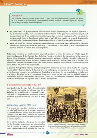 162
Colegios
TRILCE Central: 6198 - 100
¿Sabías que...?
Luis y Ana de Austria se casaron en 1615 (con 14 años cada uno), pero tuvieron su primer hijo recién
en 1638, cuando ya se creía que no habría herederos directos. Por ello “Diosdado” (regalo de Dios) fue
uno de los ¡16 nombres! de su primogénito.
• La lucha contra los grandes señores feudales: estos nobles, poderosos por sus extensos dominios y
sus numerosos vasallos, eran virtualmente independientes en las provincias. Richelieu impulsó el
desmantelamiento de sus fortificaciones militares y creó un cuerpo de funcionarios, “los intendentes”,
encargados de imponer la voluntad real en todo el país. De este modo, y a pesar de la oposición
nobiliaria y las constantes rebeliones, Francia avanzó hacia la centralización y el absolutismo.
• Otras iniciativas del cardenal fueron: el fortalecimiento de la marina de guerra, el impulso al comercio
ultramarino, la reorganización del ejército y la creación de la Academia, pues Richelieu prestaba
especial atención al control de la opinión pública.
Todas estas iniciativas de fortalecimiento nacional apuntaron a hacer de Francia un estado capaz de
oponerse al poderío de los Austrias. Bajo Richelieu, Francia se involucró directamente en la Guerra de los
Treinta Años, aliándose a Holanda, Suecia y los protestantes alemanes en lucha contra los Habsburgo de
Alemania y España. El Cardenal no asistió al desenlace de este largo conflicto, pues falleció en 1642, tras
recomendar al cardenal Jules Mazarino como nuevo ministro del reino. La muerte de Richelieu fue seguida
por la de Luis XIII, meses más tarde (1643).
El balance de la política exterior, ampliamente positivo (cinco días después de la muerte del cardenal,
Francia obtuvo la gran victoria de Rocroi), tuvo sin embargo su contraparte: la presión fiscal aumentó,
y los disturbios populares se multiplicaron, llegándose al asesinato de los recaudadores enviados por
el gobierno. Richelieu recurrió contra estos desórdenes; a una red de espionaje por todo el reino y a
despiadadas acciones de represión. A su muerte, Francia era ciertamente un estado más sólido y el poder
real había triunfado en todas partes, pero la miseria era espantosa.
El esplendor francés: Reinado de Luis XIV
La segunda mitad del siglo XVII estuvo dominada
por  Francia, convertida, por obra de Luis XIII y
Richelieu, en la nación más poderosa de Europa.
Esta posición de predominio alcanzó su máxima
expresión bajo el reinado de Luis XIV, el “Rey
Sol”.
La regencia de Mazarino (1643-1661)
A la muerte de Luis XIII, y debido a la minoría
de edad del heredero de la corona, asumieron
la regencia la reina madre, Ana de Austria, y el
cardenal Jules Mazarino, sucesor de Richelieu
(recomendado por este mismo) en la dirección de
la política francesa.
En el interior del país, esta época fue sacudida
por los disturbios organizados por todos aquellos
que se oponían al proceso centralizador que se
había desarrollado en el reinado de Luis XIII.
Luis XIV durante las Frondas. Estas sublevaciones represen-
tan uno de los momentos decisivos de la oposición entre las
fuerzas tradicionales y el Estado moderno en ascenso.
http://frontenac.pagesperso-orange.fr/Images.jpg
Unidad V - Capítulo 4
 