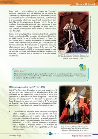 Segundo año de secundaria
163
Historia Universal
www.trilce.edu.pe
Entre 1648 y 1654 estallaron en el país las “Frondas”,
revueltas nobiliarias con el objetivo de recuperar su
autonomía y sus privilegios perdidos: el movimiento fracasó
y el desorden acabó volviendo a los franceses a la obediencia
a la monarquía, sobre todo a partir del  momento en que
Luis XIV fue declarado mayor de edad (1651).  De ahí en
adelante, la monarquía aparecerá como garante de la paz
frente a las prepotencias de los grandes del reino, de modo
que las frondas consiguieron precisamente lo contrario de lo
que deseaban.
Pese a todo esto, la política exterior del cardenal Mazarino
llevó a un exitoso final los proyectos iniciados por Richelieu;
en 1648, por la Paz de Westfalia, se liquidó la Guerra de
los Treinta Años a cambio de conceder al estado francés
ciertas ventajas territoriales; más tarde, en 1659, la Paz de los
Pirineos eliminaba definitivamente la hegemonía española
al aceptar este país su derrota a manos de los franceses. A la
muerte del cardenal, en 1661, la monarquía francesa, a costa
de terribles sacrificios, se había convertido en la primera de
Europa y la autoridad real se hallaba aun más sólidamente
establecida.
¿Sabías que...?
Mazarino tampoco gozó de gran popularidad en el reino, y eran frecuentes las composiciones o
“mazarinadas” en su contra. Por ello Luis XIV debió ser nombrado mayor de edad a los 13 años, aunque
el Cardenal siguió ejerciendo el poder.
El Gobierno personal de Luis XIV (1661-1715)
Luis XIV se hizo cargo del poder a la muerte de Mazarino, el 9
de marzo de 1661. Aún cuando su reinado es uno de los más
discutidos por los especialistas, suele aceptarse el juicio que
él mismo hizo de la situación al tomar el poder: “Todo estaba
tranquilo en todas partes” y “El desorden era general”. A lo
largo de su extenso gobierno, con el objetivo de “la grandeza
de Francia”, que debía manifestarse en el poderío militar,
económico y cultural del país, desarrolló iniciativas como:
• La consolidación definitiva de la autoridad monárquica
sobre la nobleza. Con este fin, los grandes del reino
debieron establecerse en el palacio real de Versalles, de
modo que, rigurosamente vigilada y arruinada a causa de
una minuciosa y ostentosa etiqueta, así como hábilmente
entretenida, la nobleza dejó de representar un peligro
para la realeza. El monarca prefirió a los ministros de
extracción burguesa, mucho más capacitados y fieles que
los aristócratas.
Luis XIV de niño. Con el objetivo de poner fin a
los disturbios internos se le proclamó mayor de
edad en 1651, con solo 13 años.
http://dianademeridor.blogspot.com/2009/11/luis-ya-es-mayor-de-edad.html
http://dianademeridor.blogspot.com/2010/08/bossuet-y-el-galicanismo.html
Jacques Bossuet, Obispo de Francia y Pre-
ceptor del Delfín, fue uno de los principales
defensores del poder divino de los reyes.
 