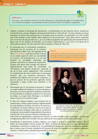 164
Colegios
TRILCE Central: 6198 - 100
¿Sabías que...?
Para evitar que el hermano menor de Luis XIV amenazase su autoridad más tarde, se le orientó hacia
una conducta extravagante. Su pasatiempo favorito era hacerse lazos en el cabello y maquillarse.
• Adoptó e impulsó la ideología del absolutismo, considerándose rey por derecho divino, situado por
encima de la ley, aunque obligado a desempeñar fielmente su “oficio de rey”. En este contexto, las masas
populares no tenían otra participación en la política que la sumisión a la autoridad. Luis XIV escribió
que “todo hombre nacido súbdito debe obedecer sin discernimiento”. Estas ideas fueron sostenidas
por los escritos de Jacques Bossuet, y por una hábil propaganda que glorificaba permanentemente la
figura real. En los jardines de Versalles, los escultores representaron a Luis como a los dioses de la
época grecorromana. De esta intención deriva también el título de “Rey Sol”.
• Se preocupó por el crecimiento económico,
impulsado por las acciones de su ministro,
Juan Bautista Colbert. Este, fiel seguidor de las
ideas mercantilistas, trato de convertir a Francia
en un estado capaz de cubrir sus necesidades
sin recurrir a las importaciones, a la vez que
fomentó las actividades artesanales que
podrían convertirse en fuentes de exportación,
aunque este apoyo trajo consigo una rigurosa
reglamentación para todas las actividades. Las
mercaderías solo podían producirse siguiendo al
pie de la letra ciertos reglamentos. Para controlar
el cumplimiento de estas condiciones la monarquía
francesa creó una numerosa burocracia. Otro
problema del régimen fue la miseria campesina, ya
que los precios de los productos agrícolas fueron
mantenidos a bajos niveles para beneficiar a los
artesanos.
• Preocupado por el crecimiento económico, Colbert
se ocupó también de fortalecer la marina de guerra y
mercante, así como impulsar las empresas coloniales.
En este periodo se fundaron puertos en la ruta hacia
las Indias, se ocupó Santo Domingo y se fundó la
Nueva Francia en el actual Canadá.
• El “Rey Sol” destacó también como protector de los
intelectuales y artistas, patrocinando y reglamentando
las artes plásticas, las letras, la música, las ciencias y
la medicina. Se inició entonces una era en la que la
cultura francesa irradiaría sobre toda la civilización
occidental,comomodeloinsuperablederefinamiento
y perfección. En lo sucesivo, hasta los enemigos de la
Francia de Luis aprenderían a expresarse en francés, no solo en público sino en privado, y no solo por
la hegemonía política de Versalles sino por admiración hacia aquella civilización sofisticada.
• Extendiendo el absolutismo al plano religioso, Luis aspiró a unificar la cristiandad francesa. Por el
Edicto de Fontainebleau (18 de octubre de 1685), el Edicto de Nantes fue revocado, debiendo los
protestantes convertirse al catolicismo, sin posibilidad de emigración. Fue una medida muy popular,
pero costosa, pues el éxodo clandestino de decenas de miles de franceses, en su mayoría artesanos,
marinos y comerciantes, perjudicó gravemente la economía.
http://dianademeridor.blogspot.com/la-fiesta-de-vaux-le-vicomte.html
Jean-Baptiste Colbert, fue uno de los más
diligentes colaboradores del Rey Sol, aten-
diendo por igual la economía, la cultura y
las infraestructuras del reino.
Glosario
Mercantilismo: doctrina económica que sostiene que la
principal riqueza de un país son los metales preciosos,
que deben acumularse mediante el comercio exterior.
Unidad V - Capítulo 4
 