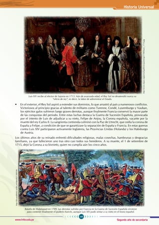 Segundo año de secundaria
165
Historia Universal
www.trilce.edu.pe
• En el exterior, el Rey Sol aspiró a extender sus dominios, lo que arrastró al país a numerosos conflictos.
Victoriosos al principio gracias al talento de militares como Turenne, Condé, Luxemburgo y Vauban,
los ejércitos galos sufrieron luego graves derrotas, aunque finalmente Francia conservó la mayor parte
de las conquistas del periodo. Entre estas luchas destaca la Guerra de Sucesión Española, provocada
por el intento de Luis de adjudicar a su nieto, Felipe de Anjou, la Corona española, vacante por la
muerte del rey Carlos II. La sangrienta contienda culminó con la Paz de Utrecht, que cedía la corona de
España a Felipe, a condición de que se garantizase la separación de España y Francia. En estas guerras
contra Luis XIV participaron activamente Inglaterra, las Provincias Unidas (Holanda) y los Habsburgo
de Austria.
Los últimos años de su reinado enfrentó dificultades religiosas, malas cosechas, hambrunas y desgracias
familiares, ya que fallecieron uno tras otro casi todos sus herederos. A su muerte, el 1 de setiembre de
1715, dejó la Corona a su bisnieto, quien no cumplía aún los cinco años. http://www.kipar.org/period-galleries/paintings/1700/louis_1714.jpg
Luis XIV recibe al elector de Sajonia en 1713. Aún de avanzada edad, el Rey Sol no desatendió nunca su
“oficio de rey”, es decir, la labor de administrar el Estado.
http://de.academic.ru/dic.nsf/dewiki/1308186
Batalla de Malplaquet en 1709. Las derrotas sufridas por Francia en la Guerra de Sucesión Española sirvieron
para contener finalmente el poderío francés, aunque Luis XIV pudo sentar a su nieto en el trono español.
 