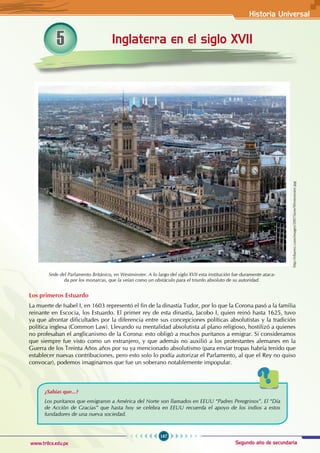 Historia Universal
167
www.trilce.edu.pe Segundo año de secundaria
Inglaterra en el siglo XVII
5
http://eltamiz.com/images/2007/June/Westminster.jpg
Sede del Parlamento Británico, en Westminster. A lo largo del siglo XVII esta institución fue duramente ataca-
da por los monarcas, que la veían como un obstáculo para el triunfo absoluto de su autoridad.
Los primeros Estuardo
La muerte de Isabel I, en 1603 representó el fin de la dinastía Tudor, por lo que la Corona pasó a la familia
reinante en Escocia, los Estuardo. El primer rey de esta dinastía, Jacobo I, quien reinó hasta 1625, tuvo
ya que afrontar dificultades por la diferencia entre sus concepciones políticas absolutistas y la tradición
política inglesa (Common Law). Llevando su mentalidad absolutista al plano religioso, hostilizó a quienes
no profesaban el anglicanismo de la Corona: esto obligó a muchos puritanos a emigrar. Si consideramos
que siempre fue visto como un extranjero, y que además no auxilió a los protestantes alemanes en la
Guerra de los Treinta Años años por su ya mencionado absolutismo (para enviar tropas habría tenido que
establecer nuevas contribuciones, pero esto solo lo podía autorizar el Parlamento, al que el Rey no quiso
convocar), podemos imaginarnos que fue un soberano notablemente impopular.
¿Sabías que...?
Los puritanos que emigraron a América del Norte son llamados en EEUU “Padres Peregrinos”. El “Día
de Acción de Gracias” que hasta hoy se celebra en EEUU recuerda el apoyo de los indios a estos
fundadores de una nueva sociedad.
 