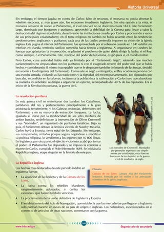Segundo año de secundaria
169
Historia Universal
www.trilce.edu.pe
Sin embargo; el tiempo jugaba en contra de Carlos: falto de recursos, el monarca no podía afrontar la
rebelión escocesa, y, más grave aún, los escoceses invadieron Inglaterra. Sin otra opción a la vista, el
monarca convocó de nuevo al Parlamento, el cuál esta vez no se disolvería hasta 1653. Este Parlamento
largo, dominado por burgueses y puritanos, aprovechó la debilidad de la Corona para llevar a cabo la
destrucción del régimen absolutista, desactivando las instituciones creadas por Carlos y procesando a varios
de sus principales colaboradores; en el tema religioso en cambio no hubo acuerdo entre las tendencias
predominantes: anglicanos y puritanos; cada una de las cuales pretendía imponer su visión de la Iglesia
inglesa. Esta pugna al interior del Parlamento fue aprovechada por el soberano cuando en 1641 estalló una
rebelión en Irlanda, territorio católico sometido hacía tiempo a Inglaterra. Al organizarse en Londres las
fuerzas que aplastarían la insurrección, se planteó el problema de quién debía dirigir la lucha: si el Rey,
como siempre, o el Parlamento. Este, receloso del poder de la Corona, exigió para sí, el mando militar.
Pero Carlos, cuya autoridad había sido ya limitada por el “Parlamento largo”, sabiendo que muchos
parlamentarios no simpatizaban con los puritanos ni con el exagerado recorte del poder real que se había
hecho, y considerando él mismo inaceptable que se le despojase también del mando de las tropas, decidió
encarcelar a los dirigentes del Parlamento. Como este se negó a entregarlos, el Rey acudió en persona con
una escolta armada, violando así las tradiciones y la dignidad del recinto parlamentario. Los diputados que
buscaba, escondidos en las afueras, incitaron a la población a la sublevación y Carlos tuvo que abandonar
la ciudad a los rebeldes: se dirigió a organizar un ejército, acompañado del 40 % de los diputados. Era el
inicio de la Revolución puritana, la guerra civil.
La revolución puritana
En esta guerra civil se enfrentaron dos bandos: los Caballeros,
partidarios del rey y pertenecientes principalmente a la gran
aristocracia terrateniente, y los Cabezas redondas, defensores del
Parlamento y en su mayoría de extracción burguesa. La lucha,
igualada al inicio por la mediocridad de los jefes militares de
ambos bandos, se definió por la intervención de Oliver Cromwell
y sus “ironsides”, un regimiento de puritanos fanáticos. Bajo su
guía, el Parlamento obtuvo la decisiva victoria de Naseby; tras ella,
Carlos huyó a Escocia, tierra natal de los Estuardo. Sin embargo,
sus compatriotas, irritados porque seguía negándose a modificar
su política religiosa, lo vendieron a los ingleses por 40 000 libras.
En Inglaterra, por otra parte, el ejército victorioso acabó por tomar
el poder: el Parlamento fue depurado y se impuso la condena a
muerte de Carlos, cumplida el 9 de febrero de 1649. Se iniciaba la
República inglesa, etapa singular en la historia de este país.
La República inglesa
Los hechos más destacados de este periodo inédito en
Inglaterra fueron:
• La abolición de la Realeza y de la Cámara de los
Lores.
• La lucha contra los rebeldes irlandeses,
sangrientamente aplastados, y contra los
escoceses, que fueron también vencidos.
• La proclamación de la unión definitiva de Inglaterra y Escocia
• El establecimiento del Acta de Navegación, que establecía que las mercaderías que llegaran a Inglaterra
solo podrían hacerlo en naves de su país de origen o inglesas. Los holandeses, especializados en el
comercio de artículos de otras naciones, contestaron con la guerra.
Glosario
Cámara de los Lores: Cámara Alta del Parlamento
británico, formada por los nobles y los principales
miembros de la Iglesia anglicana.
Los ironsides de Cromwell. Mandados
por generales expertos y no simple-
mente por aristócratas, estas fuerzas
fueron un factor decisivo en la guerra
civil de mediados de siglo.
http://i82.photobucket.com/albums/jEnglish_civil_.jpg
 