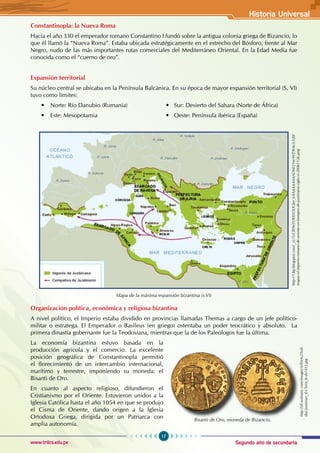 Segundo año de secundaria
17
Historia Universal
www.trilce.edu.pe
Constantinopla: la Nueva Roma
Hacia el año 330 el emperador romano Constantino I fundó sobre la antigua colonia griega de Bizancio, lo
que él llamó la “Nueva Roma”. Estaba ubicada estratégicamente en el estrecho del Bósforo, frente al Mar
Negro, nudo de las más importantes rutas comerciales del Mediterráneo Oriental. En la Edad Media fue
conocida como el “cuerno de oro”.
Expansión territorial
Su núcleo central se ubicaba en la Península Balcánica. En su época de mayor expansión territorial (S. VI)
tuvo como límites:
• Norte: Río Danubio (Rumania) • Sur: Desierto del Sahara (Norte de África)
• Este: Mesopotamia • Oeste: Península ibérica (España)
Mapa de la máxima expansión bizantina (s.VI)
Organización política, económica y religiosa bizantina
A nivel político, el Imperio estaba dividido en provincias llamadas Themas a cargo de un jefe político-
militar o estratega. El Emperador o Basileus (en griego) ostentaba un poder teocrático y absoluto.   La
primera dinastía gobernante fue la Teodosiana, mientras que la de los Paleólogos fue la última.
La economía bizantina estuvo basada en la
producción agrícola y el comercio. La excelente
posición geográfica de Constantinopla permitió
el florecimiento de un intercambio internacional,
marítimo y terrestre, imponiendo su moneda: el
Bisanti de Oro.
En cuanto al aspecto religioso, difundieron el
Cristianismo por el Oriente. Estuvieron unidos a la
Iglesia Católica hasta el año 1054 en que se produjo
el Cisma de Oriente, dando origen a la Iglesia
Ortodoxa Griega, dirigida por un Patriarca con
amplia autonomía.
http://1.bp.blogspot.com/_zU7cCfB9eSY/RXSOLfGJm_I/AAAAAAAAADM/25nc9VZ9Htc/s320/
mapas-el-imperio-romano-de-oriente-en-tiempos-de-justiniano-siglo-vi-20061126.png
Bisanti de Oro, moneda de Bizancio.
http://s0.wdstatic.com/images/it/ll/e/e2/Soli-
dus-Justinian_II-Christ_b-sb1413.jpg
 