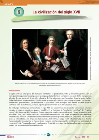 172
Colegios
TRILCE Central: 6198 - 100
La civilización del siglo XVII
6
Johann Sebastian Bach, el miembro más ilustre de una célebre familia de músicos. Con él alcanza su máxima
perfección la música del barroco.
http://cookit.e2bn.org/library/1246389932/john_locke_by_herman_verelst.original.jpg
Introducción
El siglo XVII fue una época de marcados contrastes: se produjeron pestes y frecuentes guerras, con el
consiguiente saqueo de los campos por las tropas y el abandono de sus labores por parte de los campesinos,
además de que aumentó la presión tributaria de los gobiernos, que buscaban financiar estas luchas.
Hubo incluso un empeoramiento climático que se sumó a lo anterior para provocar escasez de víveres y
hambrunas, que llevaron a un retroceso de la población, como es lógico tuvo efectos notables sobre el
comercio y las manufacturas, aunque algunos países se vieron más afectados que otros.
Sin embargo, en el campo de la cultura, el siglo XVII fue una centuria de desarrollo y esplendor. En artes,
ciencias o letras se produjeron avances notables. Es la época de la “revolución científica”, del “espíritu
nuevo”, del Barroco y del Clasicismo. En este momento empieza a extenderse en Europa la conciencia de
su unidad como civilización, como una comunidad de costumbres y naciones: esto permite que científicos,
intelectuales, políticos y militares circulen libremente entre las grandes potencias, ofreciendo sus servicios
a uno u otro soberano sin prejuicios nacionalistas. Por último, Europa ya no está encerrada en sí misma:
ha conquistado los océanos, se ha puesto en contacto con las otras grandes civilizaciones, ha iniciado la
construcción de “Nuevas Europas” en ultramar y desarrolla en mayor escala la explotación, en provecho
propio, de las riquezas del resto del mundo.
Unidad V
 