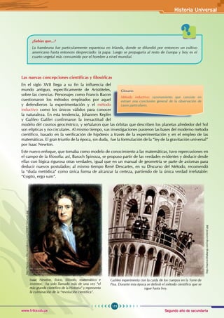 Segundo año de secundaria
173
Historia Universal
www.trilce.edu.pe
¿Sabías que...?
La hambruna fue particularmente espantosa en Irlanda, donde se difundió por entonces un cultivo
americano hasta entonces despreciado: la papa. Luego se propagaría al resto de Europa y hoy es el
cuarto vegetal más consumido por el hombre a nivel mundial.
Las nuevas concepciones científicas y filosóficas
En el siglo XVII llega a su fin la influencia del
mundo antiguo, específicamente de Aristóteles,
sobre las ciencias. Personajes como Francis Bacon
cuestionaron los métodos empleados por aquel
y defendieron la experimentación y el método
inductivo como los únicos válidos para conocer
la naturaleza. En esta tendencia, Johannes Kepler
y Galileo Galilei confirmaron la inexactitud del
modelo del cosmos geocéntrico, y señalaron que las órbitas que describen los planetas alrededor del Sol
son elípticas y no circulares. Al mismo tiempo, sus investigaciones pusieron las bases del moderno método
científico, basado en la verificación de hipótesis a través de la experimentación y en el empleo de las
matemáticas. El gran triunfo de la época, sin duda,  fue la formulación de la “ley de la gravitación universal”
por Isaac Newton.
Este nuevo enfoque, que tomaba como modelo de conocimiento a las matemáticas, tuvo repercusiones en
el campo de la filosofía: así, Baruch Spinoza, se propuso partir de las verdades evidentes y deducir desde
ellas con lógica rigurosa otras verdades, igual que en un manual de geometría se parte de axiomas para
deducir nuevos postulados; al mismo tiempo René Descartes, en su Discurso del Método, recomendó
la “duda metódica” como única forma de alcanzar la certeza, partiendo de la única verdad irrefutable:
“Cogito, ergo sum”.
http://startswithabang.com/wp-content/.jpg
Galileo experimenta con la caída de los cuerpos en la Torre de
Pisa. Durante esta época se definió el método científico que se
sigue hasta hoy.
Glosario
Método inductivo: razonamiento que consiste en
extraer una conclusión general de la observación de
casos particulares.
Isaac Newton, físico, filósofo, matemático e
inventor, ha sido llamado más de una vez “el
más grande científico de la Historia” y representa
la culminación de la “revolución científica”.
http://farmacon.files.wordpress.com/2008/11/newton.jpg
 