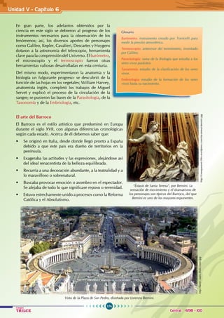174
Colegios
TRILCE Central: 6198 - 100
En gran parte, los adelantos obtenidos por la
ciencia en este siglo se debieron al progreso de los
instrumentos necesarios para la observación de los
fenómenos; así, los diversos aportes de personajes
como Galileo, Kepler, Cavalieri, Descartes y Huygens
dotaron a la astronomía del telescopio, herramienta
clave para la comprensión del Universo. El barómetro,
el microscopio y el termoscopio fueron otras
herramientas valiosas desarrolladas en esta centuria.
Del mismo modo, experimentaron la anatomía y la
biología un fulgurante progreso: se descubrió de la
función de las hojas en los vegetales; William Harvey,
anatomista inglés, completó los trabajos de Miguel
Servet y explicó el proceso de la circulación de la
sangre; se pusieron las bases de la Parasitología, de la
Taxonomía y de la Embriología, etc.
		
El arte del Barroco
El Barroco es el estilo artístico que predominó en Europa
durante el siglo XVII, con algunas diferencias cronológicas
según cada estado. Acerca de él debemos saber que:
• Se originó en Italia, desde donde llegó pronto a España
debido a que este país era dueño de territorios en la
península.
• Exageraba las actitudes y las expresiones, alejándose así
del ideal renacentista de la belleza equilibrada.
• Recurría a una decoración abundante, a la teatralidad y a
lo maravilloso o sobrenatural.
• Buscaba provocar emoción o asombro en el espectador.
Se alejaba de todo lo que significase reposo o serenidad.
• Estuvo estrechamente unido a procesos como la Reforma
Católica y el Absolutismo.
Glosario
Barómetro: instrumento creado por Torricelli para
medir la presión atmosférica.
Termoscopio: antecesor del termómetro, inventado
por Galileo.
Parasitología: rama de la Biología que estudia a los
seres vivos parásitos.
Taxonomía: estudio de la clasificación de los seres
vivos.
Embriología: estudio de la formación de los seres
vivos hasta su nacimiento.
“Éxtasis de Santa Teresa”, por Bernini. La
sensación de movimiento y el dramatismo de
los personajes son típicos del Barroco, del que
Bernini es uno de los mayores exponentes.
http://creerparaver.files.wordpress.com/sta-teresa-bernini.jpg
Vista de la Plaza de San Pedro, diseñada por Lorenzo Bernini.
http://farm1.static.flickr.com/.jpg
Unidad V - Capítulo 6
 