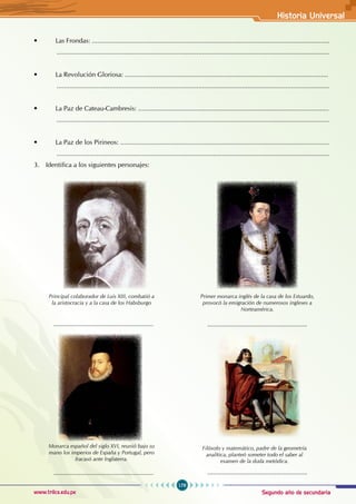 Segundo año de secundaria
179
Historia Universal
www.trilce.edu.pe
• Las Frondas: ...................................................................................................................................
......................................................................................................................................................
• La Revolución Gloriosa: ................................................................................................................
......................................................................................................................................................
• La Paz de Cateau-Cambresis: .........................................................................................................
......................................................................................................................................................
• La Paz de los Pirineos: ...................................................................................................................
......................................................................................................................................................
3. Identifica a los siguientes personajes:
Principal colaborador de Luis XIII, combatió a
la aristocracia y a la casa de los Habsburgo
Primer monarca inglés de la casa de los Estuardo,
provocó la emigración de numerosos ingleses a
Norteamérica.
.......................................................
Monarca español del siglo XVI, reunió bajo su
mano los imperios de España y Portugal, pero
fracasó ante Inglaterra.
.......................................................
Filósofo y matemático, padre de la geometría
analítica, planteó someter todo el saber al
examen de la duda metódica.
.......................................................
.......................................................
 