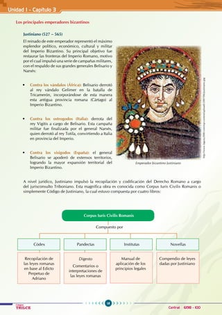 18
Colegios
TRILCE Central: 6198 - 100
Los principales emperadores bizantinos
Justiniano (527 – 565)
El reinado de este emperador representó el máximo
esplendor político, económico, cultural y militar
del Imperio Bizantino. Su principal objetivo fue
restaurar las fronteras del Imperio Romano, motivo
por el cual impulsó una serie de campañas militares,
con el respaldo de sus grandes generales Belisario y
Narsés:
• Contra los vándalos (África): Belisario derrotó
al rey vándalo Gelimer en la batalla de
Tricamerón, incorporándose de esta manera
esta antigua provincia romana (Cártago) al
Imperio Bizantino.
• Contra los ostrogodos (Italia): derrota del
rey Vigitis a cargo de Belisario. Esta campaña
militar fue finalizada por el general Narsés,
quien derrotó al rey Totila, convirtiendo a Italia
en provincia del Imperio.
• Contra los visigodos (España): el general
Belisario se apoderó de extensos territorios,
logrando la mayor expansión territorial del
Imperio Bizantino.
A nivel jurídico, Justiniano impulsó la recopilación y codificación del Derecho Romano a cargo
del jurisconsulto Triboniano. Esta magnífica obra es conocida como Corpus Iuris Civilis Romanis o
simplemente Código de Justiniano, la cual estuvo compuesta por cuatro libros:
Corpus Iuris Civilis Romanis
Recopilación de
las leyes romanas
en base al Edicto
Perpetuo de
Adriano
Digesto
Comentarios o
interpretaciones de
las leyes romanas
Manual de
aplicación de los
principios legales
Compendio de leyes
dadas por Justiniano
Códex Institutas
Pandectas Novellas
Compuesto por
Emperador bizantino Justiniano
http://www.laguia2000.com/wp-content/uploads/2007/06/justiniano.jpg
Unidad I - Capítulo 3
 