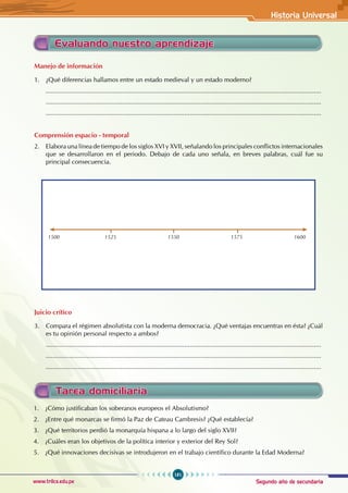 Segundo año de secundaria
181
Historia Universal
www.trilce.edu.pe
Tarea domiciliaria
Evaluando nuestro aprendizaje
Manejo de información
1. ¿Qué diferencias hallamos entre un estado medieval y un estado moderno?
...........................................................................................................................................................
...........................................................................................................................................................
...........................................................................................................................................................
Comprensión espacio - temporal
2. Elabora una línea de tiempo de los siglos XVI y XVII, señalando los principales conflictos internacionales
que se desarrollaron en el periodo. Debajo de cada uno señala, en breves palabras, cuál fue su
principal consecuencia.
1500		 1525 1550		 1575		 1600
Juicio crítico
3. Compara el régimen absolutista con la moderna democracia. ¿Qué ventajas encuentras en ésta? ¿Cuál
es tu opinión personal respecto a ambos?
...........................................................................................................................................................
...........................................................................................................................................................
...........................................................................................................................................................
1. ¿Cómo justificaban los soberanos europeos el Absolutismo?
2. ¿Entre qué monarcas se firmó la Paz de Cateau Cambresis? ¿Qué establecía?
3. ¿Qué territorios perdió la monarquía hispana a lo largo del siglo XVII?
4. ¿Cuáles eran los objetivos de la política interior y exterior del Rey Sol?
5. ¿Qué innovaciones decisivas se introdujeron en el trabajo científico durante la Edad Moderna?
 