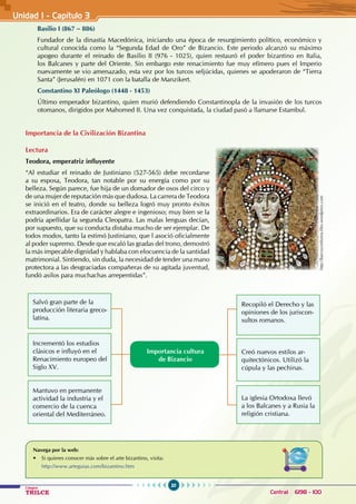 20
Colegios
TRILCE Central: 6198 - 100
Basilio I (867 – 886)
Fundador de la dinastía Macedónica, iniciando una época de resurgimiento político, económico y
cultural conocida como la “Segunda Edad de Oro” de Bizancio. Este periodo alcanzó su máximo
apogeo durante el reinado de Basilio II (976 - 1025), quien restauró el poder bizantino en Italia,
los Balcanes y parte del Oriente. Sin embargo este renacimiento fue muy efímero pues el Imperio
nuevamente se vio amenazado, esta vez por los turcos seljúcidas, quienes se apoderaron de “Tierra
Santa” (Jerusalén) en 1071 con la batalla de Manzikert.  
Constantino XI Paleólogo (1448 - 1453)
Último emperador bizantino, quien murió defendiendo Constantinopla de la invasión de los turcos
otomanos, dirigidos por Mahomed II. Una vez conquistada, la ciudad pasó a llamarse Estambul.
Importancia de la Civilización Bizantina
Lectura
Teodora, emperatriz influyente
“Al estudiar el reinado de Justiniano (527-565) debe recordarse
a su esposa, Teodora, tan notable por su energía como por su
belleza. Según parece, fue hija de un domador de osos del circo y
de una mujer de reputación más que dudosa. La carrera de Teodora
se inició en el teatro, donde su belleza logró muy pronto éxitos
extraordinarios. Era de carácter alegre e ingenioso; muy bien se la
podría apellidar la segunda Cleopatra. Las malas lenguas decían,
por supuesto, que su conducta distaba mucho de ser ejemplar. De
todos modos, tanto la estimó Justiniano, que l asoció oficialmente
al poder supremo. Desde que escaló las gradas del trono, demostró
la más impecable dignidad y hablaba con elocuencia de la santidad
matrimonial. Sintiendo, sin duda, la necesidad de tender una mano
protectora a las desgraciadas compañeras de su agitada juventud,
fundó asilos para muchachas arrepentidas”.
Navega por la web:
• Si quieres conocer más sobre el arte bizantino, visita:
http://www.arteguias.com/bizantino.htm
Importancia cultura
de Bizancio
Salvó gran parte de la
producción literaria greco-
latina.
Incrementó los estudios
clásicos e influyó en el
Renacimiento europeo del
Siglo XV.
Mantuvo en permanente
actividad la industria y el
comercio de la cuenca
oriental del Mediterráneo.
Recopiló el Derecho y las
opiniones de los juriscon-
sultos romanos.
Creó nuevos estilos ar-
quitectónicos. Utilizó la
cúpula y las pechinas.
La iglesia Ortodoxa llevó
a los Balcanes y a Rusia la
religión cristiana.
http://barcossinhonra.files.wordpress.com
Unidad I - Capítulo 3
 
