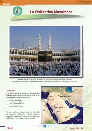 22
Colegios
TRILCE Central: 6198 - 100
4
La Kaaba, ubicado en la ciudad de La Meca, es el principal santuario del mundo musulmán,
en su interior se encuentra la llamada Piedra Negra. ¿Qué aportes culturales nos ha dejado esta civilización?
Ubicación
Esta civilización se inició en la península
arábiga, extendiéndose al sur de Siria y de
Mesopotamia. Sus límites fueron:
• Oeste: Mar Rojo
• Sur: Océano Índico
• Este: Golfo Pérsico
Es una región de escasos recursos, salpicada
de desiertos. Solo ofrece algunos lugares
propicios para la vida humana, como la zona
del Yemen y el Hedjaz (zonas costeras).
La Civilización Musulmana
Océano
Índico
G
olfo
Pérsico
M
a
r
R
o
j
o
YEMEN
MESOPOTAMIA
SIRIA
• Jerusalén
• Medina (Yatrib)
• La Meca
http://www.tred.cl/blog/wp-content/uploads/2009/04/kaaba_ch.jpg
Unidad I
 