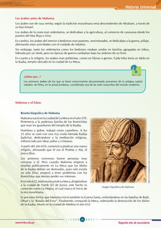 Segundo año de secundaria
23
Historia Universal
www.trilce.edu.pe
Los árabes antes de Mahoma
Los árabes son de raza semita; según la tradición musulmana sería descendientes de Abraham, a través de
su hijo Ismael.
Los árabes de la costa eran sedentarios, se dedicaban a la agricultura, al comercio de caravanas desde los
puertos del Mar Rojo a Siria.
En cambio, los árabes del interior o beduinos eran pastores, seminómades, se dedicaban a la guerra, pillaje,
alternando estas actividades con el cuidado de rebaños.
Sin embargo, tanto los sedentarios como los beduinos estaban unidos en familias agrupadas en tribus,
liderada por un sheik; pero en épocas de guerra combatían bajo las órdenes de un Emir.
En cuanto a la religión, los árabes eran politeístas, creían en Djinas o genios. Cada tribu tenía un ídolo en
la Kaaba, templo ubicado en la ciudad de La Meca.
¿Sabías que...?
Los primeros árabes de los que se tiene conocimiento documentado provenían de la antigua capital
nabatea  de Petra, en la actual Jordania, considerada una de las siete maravillas del mundo moderno.
Mahoma y el Islam
Reseña biográfica de Mahoma
Mahoma nació en la ciudad de La Meca en el año 570.
Pertenecía a la poderosa familia de los Koreichitas
que eran los guardianes del templo de la Kaaba.
Huérfano y pobre, trabajó como camellero. A los
25 años se casó con una rica viuda llamada Kadija
(Jadicha), dedicándose a la meditación religiosa,
influenciado por ideas judías y cristianas.
A partir del año 610, comenzó a predicar una nueva
religión, afirmando que él era el Profeta y Alá, el
único Dios.
Los primeros conversos fueron personas muy
cercanas a él. Pero cuando Mahoma empezó a
enseñar públicamente en La Meca que los ídolos
de la Kaaba debían ser destruidos, pues solo existía
un solo Dios, empezó a tener problemas con los
Koreichitas que temían perder sus intereses.
Enelaño622,MahomahuyódeLaMeca,dirigiéndose
a la ciudad de Yatrib (25 de Junio), este hecho es
conocido como La Hégira, el cual marca el inicio de
la era musulmana.
Es por estas fechas que Mahoma inició también la Guerra Santa, enfrentándose en las batallas de Badr,
Ohud y la “Batalla del Foso”. Finalmente, conquistó la Meca, ordenando la destrucción de los ídolos
de la Kaaba. Murió en la ciudad de Medina el año 632.
Imagen hipotética de Mahoma
http://www.biografiasyvidas.com/biografia/m/fotos/mahoma.jpg
 