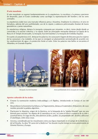 26
Colegios
TRILCE Central: 6198 - 100
El arte musulmán
El arte musulmán se expresó fundamentalmente en la arquitectura. La escultura y la pintura carecieron
de desarrollo, pues el Corán condenaba como sacrilegio la representación del hombre y de los seres
animados.
La arquitectura árabe tuvo una marcada influencia persa y bizantina. Emplearon la columna y el arco en
herradura, además del arco polilobulado; uso de la cúpula y arabescos policromados (losetas) de trazos
geométricos y jamás naturalistas.
En arquitectura religiosa, destaca la mezquita compuesta por minaretes, es decir, torres desde donde se
convocaba a la oración colectiva; y la cúpula. Entre las principales mezquitas destacan la Cúpula de la
Roca en el Templo de Jerusalén, la mezquita Azul de Estambul y la mezquita de Córdoba (España).
En cuanto a la arquitectura civil,  destacan los palacios, los caravasares (lugares de descanso para los viajeros
de las caravanas) y las ciudades, en las que se consiguió un planeamiento racionalizado de acuerdo con
las canalizaciones de agua y la protección frente al calor. Entre los palacios más bellos se encuentra el
Alhambra, en Granada (España).
Arcos polilobulados de la mezquita de Córdoba
Mezquita Azul de Estambul
Unidad I - Capítulo 4
Aportes culturales de los árabes
• Crearon la numeración moderna (indo-arábiga) y el Álgebra, introduciendo en Europa el uso del
cero.
• Desarrollaron la Geometría Euclidiana y la Trigonometría, destaca el matemático Al-Jwarizmi, de cuyo
nombre procede la palabra algoritmo.
• Practicaron la Alquimia, origen de la Química, en la búsqueda de la “piedra filosofal” que era una
fórmula para convertir  los objetos de la naturaleza en oro, así como el elixir o sustancia de la vida y
juventud eterna. En lugar de ello, descubrieron ácidos, jarabes, las propiedades del  alcohol; utilizaron
el alambique, entre otras cosas.
• Avicena, considerado por los musulmanes como una figura importante en el campo de la Medicina y
de la Filosofía. Su obra “El canon de la Medicina” fue durante mucho tiempo un texto preeminente en
Oriente Próximo y Europa.
 