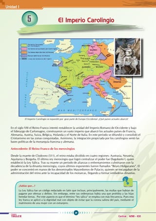 28
Colegios
TRILCE Central: 6198 - 100
El Imperio Carolingio
En el siglo VIII el Reino Franco intentó restablecer la unidad del Imperio Romano de Occidente y bajo
el liderazgo de Carlomagno, construyeron un vasto imperio que abarcó los actuales países de Francia,
Alemania, Austria, Suiza, Bélgica, Holanda y el Norte de Italia. En este periodo se difundió y consolidó el
Cristianismo en las zonas conquistadas. Asimismo, la integración propiciada por los carolingios sentó las
bases políticas de la monarquía francesa y alemana.
Antecedente: El Reino Franco de los merovingios
Desde la muerte de Clodoveo (511), el reino estaba dividido en cuatro regiones: Austrasia, Neustria,
Aquitania y Borgoña. El último rey merovingio que logró centralizar el poder fue Dagoberto I, quien
estableció la Ley Sálica. Tras su muerte un período de alianzas y enfrentamientos culminaron con la
decadencia de la dinastía merovingia, cuyos últimos exponentes fueron llamados “Reyes Holgazanes”. El
poder se concentró en manos de los denominados Mayordomos de Palacio, quienes se encargaban de la
administración del reino ante la incapacidad de los monarcas, llegando a formar verdaderas dinastías.
¿Sabías que...?
La Ley Sálica fue un código redactado en latín que incluye, principalmente, las multas que habían de
pagarse por ofensas y delitos. Sin embargo, entre sus ordenanzas había una que prohibía a las hijas
heredar tierras. Por este aspecto es que el término “ley sálica” se emplea con más frecuencia. Pues esta
ley franca se aplicó a la dignidad real con objeto de evitar que la corona saliera del país, mediante el
matrimonio de una mujer con un extranjero.
El Imperio Carolingio se expandió por gran parte de Europa Occidental. ¿Qué países actuales abarcó?
5
Unidad I
 