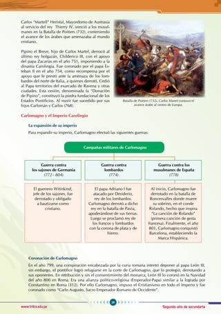 Segundo año de secundaria
29
Historia Universal
www.trilce.edu.pe
Carlos “Martell” Heristal, Mayordomo de Austrasia
al servicio del rey  Thierry IV, venció a los musul-
manes en la Batalla de Poitiers (732), conteniendo
el avance de los árabes que amenazaba al mundo
cristiano.
Pipino el Breve, hijo de Carlos Martel, derrocó al
último rey holgazán, Childerico III, con el apoyo
del papa Zacarías en el año 751, imponiendo a la
dinastía Carolingia. Fue coronado por el papa Es-
teban II en el año 754, como recompensa por el
apoyo que le prestó ante la amenaza de los lom-
bardos del norte de Italia, a quienes derrotó. Cedió
al Papa territorios del exarcado de Ravena y otras
ciudades. Esta cesión, denominada la “Donación
de Pipino”, constituyó la piedra fundacional de los
Estados Pontificios. Al morir fue sucedido por sus
hijos Carlomán y Carlos (768).
Carlomagno y el Imperio Carolingio
La expansión de su imperio
Para expandir su imperio, Carlomagno efectuó las siguientes guerras:
Campañas militares de Carlomagno
El guerrero Witinkind,
jefe de los sajones, fue
derrotado y obligado
a bautizarse como
cristiano.
El papa Adriano I fue
atacado por Desiderio,
rey de los lombardos.
Carlomagno derrotó a dicho
rey en la batalla de Pavia,
apoderándose de sus tierras.
Luego se proclamó rey de
los francos y lombardos
con la corona de plata y de
hierro.
Al inicio, Carlomagno fue
derrotado en la batalla de
Roncesvalles donde muere
su sobrino, en el conde
Rolando, hecho que inspira
“La canción de Rolando”
(primera canción de gesta
francesa). Finalmente, el año
801, Carlomagno conquistó
Barcelona, estableciendo la
Marca Hispánica.
Guerra contra
los sajones de Germania
(772 - 804)
Guerra contra
lombardos
(774)
Guerra contra los
musulmanes de España
(778)
Coronación de Carlomagno
En el año 799, una conspiración encabezada por la curia romana intentó deponer al papa León III,
sin embargo, el pontífice logró refugiarse en la corte de Carlomagno, que lo protegió, derrotando a
sus oponentes. En retribución y sin el consentimiento del monarca, León III lo coronó en la Navidad
del año 800 en Roma. Era una alianza político-religiosa (Emperador-Papa) similar a la lograda por
Constantino en Roma (312). Por ello Carlomagno, impuso el Cristianismo en todo el Imperio y fue
coronado como “Carlo Augusto, Sacro Emperador Romano de Occidente”.
Batalla de Poitiers (732), Carlos Martel contuvo el
avance árabe al centro de Europa.
 