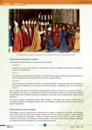 30
Colegios
TRILCE Central: 6198 - 100
Organización administrativa y jurídica
Carlomagno dividió el Imperio en provincias de tres clases:
Condados
Eran las provincias civiles interiores, al mando de un conde. Cobraban los impuestos y dirigían las
tropas de su jurisdicción.
Marcas
Eran las provincias militares fronterizas, al mando de un marqués. Entre las principales tenemos: la
Marca Hispánica (Sur); la Marca del Este (Austria), la Marca Danesa.
Ducados
Eran las provincias militares interiores, al mando del Duque, comandante general del ejército en
las provincias interiores. Era la división de mayor jerarquía, conformada por varios condados y
marcas.
Para la supervisión de los funcionarios, Carlomagno creó los Missi Dominici o “Enviados del Señor”,
dos inspectores (un laico y un eclesiástico) que recorrían el Imperio cuatro veces al año para informar
al emperador sobre el trabajo de condes y marqueses. Asimismo, tenían la potestad de realizar juicios
populares.
En materia jurídica, Carlomagno reunió leyes antiguas y promulgó otras nuevas; anualmente se
realizaban asambleas o “Campos de Mayo” de cuyos acuerdos y discusiones se emitían leyes conocida
como “Capitulares”.
El Renacimiento cultural carolingio
   Carlomagno, como la mayoría de los hombres de su tiempo, no sabía leer ni escribir. Sin embargo,
buscó elevar el nivel cultural del Imperio creando una serie de escuelas, siendo la más importante
la Escuela Palatina de Aquisgrán a cargo del célebre maestro Alcuino de York, quien impulsó la
enseñanza de las Siete Artes Liberales. A este periodo se le conoce como el Renacimiento carolingio,
en comparación con la decadencia cultural del periodo anterior.
Carlomagno fue coronado por el papa León III en el Vaticano, (Roma) en la Navidad del año 800.
Unidad I - Capítulo 5
 