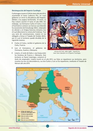 Segundo año de secundaria
31
Historia Universal
www.trilce.edu.pe
Desintegración del Imperio Carolingio
Carlomagno muere el 28 de enero del año 814;
asumiendo el trono Ludovico Pio, en cuyo
gobierno se inició la decadencia del Imperio,
debido a las pugnas territoriales. Al morir, su
hijo Lotario asumió el trono el año 840. Sin
embargo, sus hermanos Carlos el Calvo y Luis
el Germánico unieron sus fuerzas suscribiendo
los Juramentos de Estrasburgo (842), redactado
en alemán y en lengua francesa romance, tras
el cual obtuvieron la victoria de Fontenay. Tras
una serie de conversaciones, Lotario se vio
obligado a firmar el Tratado de Verdún (843),
por el cual el territorio quedó dividido de la
siguiente manera:
• Carlos el Calvo, recibió el gobierno de la
Galia, Francia.
• Luis el Germánico, el gobierno de
Germania, Austria y Alemania.
• Lotario, el norte de Italia y una franja entre
las fronteras de Francia y Alemania. Este
territorio se llamó Lotaringia; conservó el
título de emperador. Lotario murió en el año 855; sus hijos se repartieron sus territorios, pero
muertos los tres sin descendencia, sus tíos Carlos y Luis se los repartieron, mediante el Tratado de
Mersen del año 870.
Alcuino de York, sabio inglés , impulsó las
Siete Artes Liberales en el Imperio Carolingio.
 