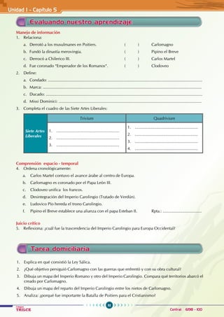 32
Colegios
TRILCE Central: 6198 - 100
Manejo de información
1. Relaciona:
a. Derrotó a los musulmanes en Poitiers. ( ) Carlomagno
b. Fundó la dinastía merovingia. ( ) Pipino el Breve
c. Derrocó a Chilerico III. ( ) Carlos Martel
d. Fue coronado “Emperador de los Romanos“. ( ) Clodoveo
2. Define:
a. Condado: .......................................................................................................................................
b. Marca: ...........................................................................................................................................
c. Ducado: .........................................................................................................................................
d. Missi Dominici: .............................................................................................................................
3. Completa el cuadro de las Siete Artes Liberales:
Siete Artes
Liberales
Trivium Quadrivium
1. .......................................................
2. .......................................................
3. .......................................................
1. .......................................................
2. .......................................................
3. .......................................................
4. .......................................................
Comprensión espacio - temporal
4. Ordena cronológicamente:
a. Carlos Martel contuvo el avance árabe al centro de Europa.
b. Carlomagno es coronado por el Papa León III.
c. Clodoveo unifica los francos.
d. Desintegración del Imperio Carolingio (Tratado de Verdún).
e. Ludovico Pío hereda el trono Carolingio.
f. Pipino el Breve establece una alianza con el papa Esteban II.		 Rpta.: ..................................
Juicio crítico
5. Reflexiona: ¿cuál fue la trascendencia del Imperio Carolingio para Europa Occidental?
Evaluando nuestro aprendizaje
1. Explica en qué consistió la Ley Sálica.
2. ¿Qué objetivo persiguió Carlomagno con las guerras que enfrentó y con su obra cultural?
3. Dibuja un mapa del Imperio Romano y otro del Imperio Carolingio. Compara qué territorios abarcó el
creado por Carlomagno.
4. Dibuja un mapa del reparto del Imperio Carolingio entre los nietos de Carlomagno.
5. Analiza: ¿porqué fue importante la Batalla de Poitiers para el Cristianismo?
Tarea domiciliaria
Unidad I - Capítulo 5
 
