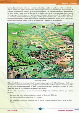 Segundo año de secundaria
37
Historia Universal
www.trilce.edu.pe
La unidad económica fue el feudo o beneficio territorial que recibía un vasallo del Señor a cambio de su
servicio militar. Para algunos historiadores, el feudo surgió debido a la costumbre que tenían los reyes de
pagar los servicios de los guerreros, que combatían para ellos, con la entrega de tierras o beneficium por
un cierto tiempo. Para la mayoría, el origen de los feudos se encuentra en la desintegración del Imperio
Carolingio, que dio inicio a una crisis política caracterizada por la independencia de los gobernadores de
las provincias del Imperio (marqueses, duques, condes) quienes comenzaron a actuar como si las tierras
que venía administrando fuesen de su propiedad, desempeñando funciones propias de un Estado como:
dictar leyes, administrar justicia, emitir su propia moneda y organizar su propio ejército.
Estructura de un feudo
El Dominio del Señor o Terra Indominicata se caracteriza por la presencia del castillo, a cuyo alrededor se
encuentran la reserva señorial (bosques), la Iglesia y los monopolios feudales como los molinos y puentes.
De otro lado, se ubican los mansos, es decir, las tierras trabajadas por los siervos; así como las villas o
aldeas. Las tierras de los villanos eran conocidas como alodios.
De otro lado, a los siervos se les impuso una serie de obligaciones económicas entre las que podemos
destacar:
• La corvea, que era el trabajo obligatorio y gratuito en el dominio del Señor.
• La talla, un impuesto en especies con tasa variable.
• Las banalidades, que eran impuestos por el uso de los monopolios del señor, como molinos y
hornos.
 