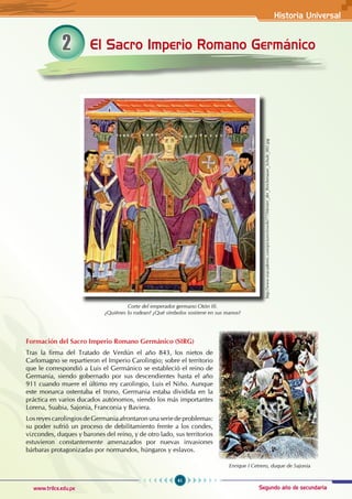 Historia Universal
41
www.trilce.edu.pe Segundo año de secundaria
2 El Sacro Imperio Romano Germánico
Formación del Sacro Imperio Romano Germánico (SIRG)
Tras la firma del Tratado de Verdún el año 843, los nietos de
Carlomagno se repartieron el Imperio Carolingio; sobre el territorio
que le correspondió a Luis el Germánico se estableció el reino de
Germania, siendo gobernado por sus descendientes hasta el año
911 cuando muere el último rey carolingio, Luis el Niño. Aunque
este monarca ostentaba el trono, Germania estaba dividida en la
práctica en varios ducados autónomos, siendo los más importantes
Lorena, Suabia, Sajonia, Franconia y Baviera.
Los reyes carolingios de Germania afrontaron una serie de problemas:
su poder sufrió un proceso de debilitamiento frente a los condes,
vizcondes, duques y barones del reino, y de otro lado, sus territorios
estuvieron constantemente amenazados por nuevas invasiones
bárbaras protagonizadas por normandos, húngaros y eslavos.
Corte del emperador germano Otón III.
¿Quiénes lo rodean? ¿Qué símbolos sostiene en sus manos?
Enrique I Cetrero, duque de Sajonia
http://www.esacademic.com/pictures/eswiki/77/Meister_der_Reichenauer_Schule_002.jpg
 